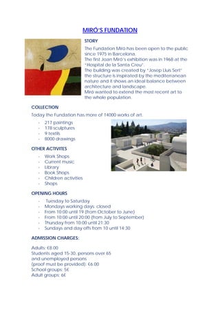 MIRÓ’S FUNDATION
                             STORY
                             The Fundation Miró has been open to the public
                             since 1975 in Barcelona.
                             The first Joan Miró’s exhibition was in 1968 at the
                             “Hospital de la Santa Creu”.
                             The building was created by “Josep Lluis Sert”
                             the structure is inspirated by the mediterranean
                             nature and it shows an ideal balance between
                             architecture and landscape.
                             Miró wanted to extend the most recent art to
                             the whole population.

COLLECTION
Today the Fundation has more of 14000 works of art.
   -   217 paintings
   -   178 sculptures
   -   9 textils
   -   8000 drawings

OTHER ACTIVITES
   -   Work Shops
   -   Current music
   -   Library
   -   Book Shops
   -   Children activities
   -   Shops

OPENING HOURS
   -    Tuesday to Saturday
   -   Mondays working days: closed
   -   From 10:00 until 19 (from October to June)
   -   From 10:00 until 20:00 (from July to September)
   -   Thursday from 10:00 until 21:30
   -   Sundays and day offs from 10 until 14:30

ADMISSION CHARGES:

Adults: €8.00
Students aged 15-30, persons over 65
and unemployed persons
(proof must be provided): €6.00
School groups: 5€
Adult groups: 6€
 