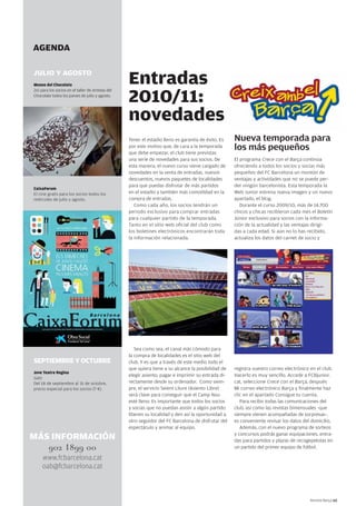 Revista Barça 65 
Entradas 
2010/11: 
novedades 
Tener el estadio lleno es garantía de éxito. Es 
por este motivo que, de cara a la temporada 
que debe empezar, el club tiene previstas 
una serie de novedades para sus socios. De 
esta manera, el nuevo curso viene cargado de 
novedades en la venta de entradas, nuevos 
descuentos, nuevos paquetes de localidades 
para que puedas disfrutar de más partidos 
en el estadio y también más comodidad en la 
compra de entradas. 
Como cada año, los socios tendrán un 
periodo exclusivo para comprar entradas 
para cualquier partido de la temporada. 
Tanto en el sitio web oficial del club como 
los boletines electrónicos encontrarán toda 
la información relacionada. 
Sea como sea, el canal más cómodo para 
la compra de localidades es el sitio web del 
club. Y es que a través de este medio todo el 
que quiera tiene a su alcance la posibilidad de 
elegir asiento, pagar e imprimir su entrada di-rectamente 
desde su ordenador. Como siem-pre, 
el servicio Seient Lliure (Asiento Libre) 
será clave para conseguir que el Camp Nou 
esté lleno. Es importante que todos los socios 
y socias que no puedan asistir a algún partido 
liberen su localidad y den así la oportunidad a 
otro seguidor del FC Barcelona de disfrutar del 
espectáculo y animar al equipo. 
Nueva temporada para 
los más pequeños 
El programa Crece con el Barça continúa 
ofreciendo a todos los socios y socias más 
pequeños del FC Barcelona un montón de 
ventajas y actividades que no se puede per-der 
ningún barcelonista. Esta temporada la 
Web Junior estrena nueva imagen y un nuevo 
apartado, el blog. 
Durante el curso 2009/10, más de 14.700 
chicos y chicas recibieron cada mes el Boletín 
Júnior exclusivo para socios con la informa-ción 
de la actualidad y las ventajas dirigi-das 
a cada edad. Si aún no lo has recibido, 
actualiza los datos del carnet de socio y 
registra vuestro correo electrónico en el club. 
Hacerlo es muy sencillo. Accede a FCBjunior. 
cat, seleccione Crece con el Barça, después 
Mi correo electrónico Barça y finalmente haz 
clic en el apartado Consigue tu cuenta. 
Para recibir todas las comunicaciones del 
club, así como las revistas bimensuales -que 
siempre vienen acompañadas de sorpresas-, 
es conveniente revisar los datos del domicilio. 
Además, con el nuevo programa de sorteos 
y concursos podrás ganar equipaciones, entra-das 
para partidos y plazas de recogepelotas en 
un partido del primer equipo de fútbol. 
AGENDA 
JULIO Y AGOSTO 
Museo del Chocolate 
2x1 para los socios en el taller de Artistas del 
Chocolate todos los jueves de julio y agosto. 
CaixaForum 
El cine gratis para los socios todos los 
miércoles de julio y agosto. 
SEPTIEMBRE Y OCTUBRE 
Jove Teatre Regina 
Gats 
Del 18 de septiembre al 31 de octubre, 
precio especial para los socios (7 €). 
MÁS INFORMACIÓN 
902 1899 00 
www.fcbarcelona.cat 
oab@fcbarcelona.cat 
 