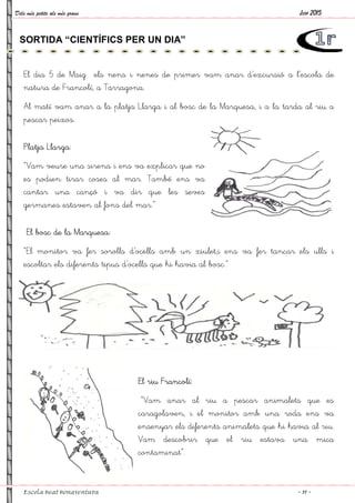 Dels més petits als més grans
Escola Beat Bonaventura
El dia 5 de Maig els nens i nenes de primer vam anar d’excursió a l’escola de
natura de Francolí, a Tarragona.
Al matí vam anar a la platja Llarga i al
pescar peixos.
Platja Llarga:
“Vam veure una sirena i ens va explicar que no
es podien tirar coses al mar. També ens va
cantar una cançó i va dir que les seves
germanes estaven al fons del mar.”
El bosc de la Marquesa:
“El monitor va fer sorolls d’ocells amb un xiulet,
escoltar els diferents tipus d’ocells que hi havia al bosc.”
SORTIDA “CIENTÍFICS PER UN DIA”
El dia 5 de Maig els nens i nenes de primer vam anar d’excursió a l’escola de
natura de Francolí, a Tarragona.
Al matí vam anar a la platja Llarga i al bosc de la Marquesa, i a la tarda al riu a
“Vam veure una sirena i ens va explicar que no
es podien tirar coses al mar. També ens va
cantar una cançó i va dir que les seves
germanes estaven al fons del mar.”
sorolls d’ocells amb un xiulet,i ens va fer tancar els ulls i
’ocells que hi havia al bosc.”
El riu Francolí:
“Vam anar al riu a pescar animalets que es
caragolaven, i el monitor amb una roda
ensenyar els diferents animalets que hi havia al riu.
Vam descobrir que el riu estava una mica
contaminat”.
SORTIDA “CIENTÍFICS PER UN DIA”
Juny 2015
~ 11 ~
El dia 5 de Maig els nens i nenes de primer vam anar d’excursió a l’escola de
bosc de la Marquesa, i a la tarda al riu a
i ens va fer tancar els ulls i
Vam anar al riu a pescar animalets que es
caragolaven, i el monitor amb una roda ens va
ensenyar els diferents animalets que hi havia al riu.
Vam descobrir que el riu estava una mica
 