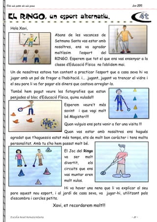 Dels més petits als més grans
Escola Beat Bonaventura
Hola Xavi,
Abans de les vacances de
Setmana Santa vas estar amb
nosaltres, ens va agradar
moltíssim l’esport del
RINGO.
classe d’
Un de nosaltres estava tan content a practicar l’esport que a casa seva hi va
jugar amb un pal de fregar a l’habitació. i... .jugant, jugant va trencar el vidre i
el seu pare li va fer pagar els diners que costava arreglar
També hem pogut veure les fotografies que estan
penjades al bloc d’Educació Física, quina xulada!!!
agradat que t’haguessis estat més temps, ets de molt bon caràcter i tens molta
personalitat. Amb tu s’ho hem passat molt bé.
pare aquest nou esport, i al jardí de casa seva, va jugar
d’escombra i cercles petits.
Xavi, et recordarem molt!!!
EL RINGO, un esport alternatiu.
Abans de les vacances de
Setmana Santa vas estar amb
nosaltres, ens va agradar
moltíssim l’esport del
RINGO. Esperem que tot el que ens vas ensenyar a la
classe d’Educació Física no l’oblidem mai.
Un de nosaltres estava tan content a practicar l’esport que a casa seva hi va
jugar amb un pal de fregar a l’habitació. i... .jugant, jugant va trencar el vidre i
a fer pagar els diners que costava arreglar-lo.
També hem pogut veure les fotografies que estan
penjades al bloc d’Educació Física, quina xulada!!!
Esperem veure’t més
sovint i que vagi molt
bé Magisteri!!!
Quan vulguis ens pots venir a fer una visita !!!
Quan vas estar amb nosaltres ens hagués
agradat que t’haguessis estat més temps, ets de molt bon caràcter i tens molta
s’ho hem passat molt bé.
El Joc del Ringo
va ser molt
divertit, els
circuits que ens
vas muntar eren
molt xulos.
Hi va haver una nena que li va explicar al seu
pare aquest nou esport, i al jardí de casa seva, va jugar
d’escombra i cercles petits.
Xavi, et recordarem molt!!!
, un esport alternatiu.
Juny 2015
~ 21 ~
Esperem que tot el que ens vas ensenyar a la
Educació Física no l’oblidem mai.
Un de nosaltres estava tan content a practicar l’esport que a casa seva hi va
jugar amb un pal de fregar a l’habitació. i... .jugant, jugant va trencar el vidre i
lo.
pots venir a fer una visita !!!
amb nosaltres ens hagués
agradat que t’haguessis estat més temps, ets de molt bon caràcter i tens molta
Hi va haver una nena que li va explicar al seu
pare aquest nou esport, i al jardí de casa seva, va jugar-hi, utilitzant pals
 