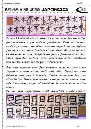 Dels més petits als més grans
Escola Beat Bonaventura
El dia 29 d’abril els alumnes de quart vam fer un taller
per aprendre a fer lletres japoneses. Vam visitar
quatre persones, un d’ells era un expert en
japonesa i un altre traduïa el que deia. Al principi ens
va dibuixar un riu, després un peix i finalment un sol.
Totes aquestes lletres eren impressionants, semblava
impossible poder-les llegir i interpretar.
Ens van explicar com fer diverses coses tot am
japonesa i vam riure molt amb ells. Nosaltres vam
dibuixar com una A tancada. L’altre classe van fer una
altra lletra. Quan vam acabar, vam posar el nostre nom
sota i les vam penjar al costat de la porta de la nostra
classe.
Va ser una experiència
Aprenem a fer lletres
El dia 29 d’abril els alumnes de quart vam fer un taller
per aprendre a fer lletres japoneses. Vam visitar
quatre persones, un d’ells era un expert en
japonesa i un altre traduïa el que deia. Al principi ens
va dibuixar un riu, després un peix i finalment un sol.
Totes aquestes lletres eren impressionants, semblava
les llegir i interpretar.
Ens van explicar com fer diverses coses tot am
japonesa i vam riure molt amb ells. Nosaltres vam
dibuixar com una A tancada. L’altre classe van fer una
altra lletra. Quan vam acabar, vam posar el nostre nom
sota i les vam penjar al costat de la porta de la nostra
Va ser una experiència molt divertida i interessant.
Aprenem a fer lletres JAPONESES
Juny 2015
~ 22 ~
El dia 29 d’abril els alumnes de quart vam fer un taller
per aprendre a fer lletres japoneses. Vam visitar-nos
quatre persones, un d’ells era un expert en escriptura
japonesa i un altre traduïa el que deia. Al principi ens
va dibuixar un riu, després un peix i finalment un sol.
Totes aquestes lletres eren impressionants, semblava
Ens van explicar com fer diverses coses tot amb tinta
japonesa i vam riure molt amb ells. Nosaltres vam
dibuixar com una A tancada. L’altre classe van fer una
altra lletra. Quan vam acabar, vam posar el nostre nom
sota i les vam penjar al costat de la porta de la nostra
molt divertida i interessant.
JAPONESES
 