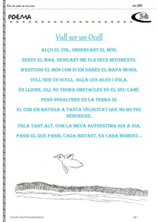 Dels més petits als més grans Juny 2015
Escola Beat Bonaventura ~ 25 ~
Vull ser un Ocell
ALÇO EL VOL, OBSERVANT EL MÓN,
SENTO EL MAR, DEDICANT-ME ELS SEUS MOVIMENTS,
M'ESTUDIO EL MÓN COM SI EM SABÉS EL MAPA MUNDI,
VULL SER UN OCELL, ALÇA LES ALES I VOLA,
ÉS LLIURE, ELL NO TROBA OBSTACLES EN EL SEU CAMÍ,
PERÒ NOSALTRES EN LA TERRA SÍ.
EL COR EM BATEGA A TANTA VELOCITAT QUE NO HO PUC
DESCRIURE,
VOLA TANT ALT, COM LA MEVA AUTOESTIMA DIA A DIA,
PASSI EL QUE PASSI, CADA INSTANT, EN CADA MOMENT...
POEMA
 