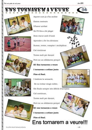Dels més petits als més grans
Escola Beat Bonaventura
ENS TORNAREM A VEURE
Aquest curs ja s’ha acabat
Estem contents
D’haver arribat
De P3 fins a 6è plegat
Hem viscut amb il·lusió
Aprendre a fer les divisions
Sumar, restar, comptar i multiplicar.
Cal continuar
Tenim molt per davant
Però no un oblidarem perquè:
Ei! Ens tornarem a veure
I tornarem a créixer junts
Fins al final.
I tindrem la sensació,
De no trobar ningú millor,
Els finals sempre són difícils d’acceptar.
Cal continuar,
Tenim molt per davant,
Però no us oblidarem perquè:
Ei! ens tornarem a veure
I tornarem a créixer junts
Fins al final.
ENS TORNAREM A VEURE
Juny 2015
~ 28 ~
Sumar, restar, comptar i multiplicar.
Els finals sempre són difícils d’acceptar.
ENS TORNAREM A VEURE
 