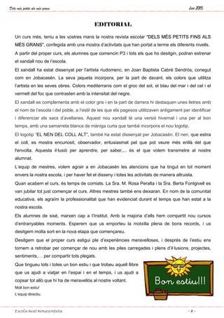 Dels més petits als més grans Juny 2015
Escola Beat Bonaventura ~ 3 ~
EDITORIAL
Un curs més, teniu a les vostres mans la nostra revista escolar “DELS MÉS PETITS FINS ALS
MÉS GRANS”, confegida amb una mostra d’activitats que han portat a terme els diferents nivells.
A partir del proper curs, els alumnes que comencin P3 i tots els que ho desitgin, podran estrenar
el xandall nou de l’escola.
El xandall ha estat dissenyat per l’artista riudomenc, en Joan Baptista Cabré Sendrós, conegut
com en Jobacasén. La seva jaqueta incorpora, per la part de davant, els colors que utilitza
l’artista en les seves obres. Colors mediterranis com el groc del sol, el blau del mar i del cel i el
vermell del foc que contrasten amb la intensitat del negre.
El xandall es complementa amb el color gris i en la part de darrera hi destaquen unes lletres amb
el nom de l’escola i del poble, a l’estil de les que els pagesos utilitzaven antigament per identificar
i diferenciar els sacs d’avellanes. Aquest nou xandall té una versió hivernal i una per al bon
temps, amb una samarreta blanca de màniga curta que també incorpora el nou logotip.
El logotip “EL NEN DEL COLL ALT”, també ha estat dissenyat per Jobacasén. El nen, que estira
el coll, es mostra encuriosit, observador, entusiasmat pel que pot veure més enllà del que
l'envolta. Aquesta il·lusió per aprendre, per saber,... és el que volem transmetre al nostre
alumnat.
L’equip de mestres, volem agrair a en Jobacasén les atencions que ha tingut en tot moment
envers la nostra escola, i per haver fet el disseny i totes les activitats de manera altruista.
Quan acabem el curs, és temps de comiats. La Sra. M. Rosa Peralta i la Sra. Berta Fontgivell es
van jubilar tot just començar el curs. Altres mestres també ens deixaran. En nom de la comunitat
educativa, els agraïm la professionalitat que han evidenciat durant el temps que han estat a la
nostra escola.
Els alumnes de sisè, marxen cap a l’Institut. Amb la majoria d’ells hem compartit nou cursos
d’entranyables moments. Esperem que us emporteu la motxilla plena de bons records, i us
desitgem molta sort en la nova etapa que començareu.
Desitgem que el proper curs estigui ple d’experiències meravelloses, i després de l’estiu ens
tornem a retrobar per començar de nou amb les piles carregades i plens d’il·lusions, projectes,
sentiments,… per compartir tots plegats.
Que tingueu tots i totes un bon estiu i que trobeu aquell llibre
que us ajudi a viatjar en l’espai i en el temps, i us ajudi a
copsar tot allò que hi ha de meravellós al nostre voltant.
Molt bon estiu!
L’equip directiu.
 