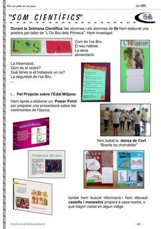 Dels més petits als més grans
Escola Beat Bonaventura
Durant la Setmana Científica
pòsters pel taller de ”L’Os Bru dels Pirineus”. Hem investigat:
La hibernació.
Quin és el rastre?
Què faries si et trobessis un os?
La seguretat de l’os Bru.
...
i... Pel Projecte sobre l’Edat Mitjana:
Hem aprés a elaborar un Power Point
per preparar una presentació sobre les
vestimentes de l’època;
“S O M C I E N T
Setmana Científica, les alumnes i els alumnes de 6è
pòsters pel taller de ”L’Os Bru dels Pirineus”. Hem investigat:
Com és l’os Bru.
El seu hàbitat.
La seva
alimentació.
Què faries si et trobessis un os?
Pel Projecte sobre l’Edat Mitjana:
Power Point
per preparar una presentació sobre les
hem ballat la
“Branle du chandelier”
també hem buscat informació i hem dibuixat
castells i monestirs propers a casa nostra, o
que hàgim visitat en algun viatge
Í F I C S”
Juny 2015
~ 30 ~
6è hem elaborat uns
pòsters pel taller de ”L’Os Bru dels Pirineus”. Hem investigat:
hem ballat la dansa de Cort
“Branle du chandelier”
també hem buscat informació i hem dibuixat
propers a casa nostra, o
hàgim visitat en algun viatge
 