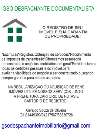 GSO DESPACHANTE DOCUMENTALISTA
O REGISTRO DE SEU
IMÓVEL É SUA GARANTIA
DE PROPRIEDADE!
*Escrituras*Registros,Obtenção de certidões*Recolhimento
de Impostos de transmissão*Oferecemos assessoria
em contratos e negócios imobiliários em geral*Providenciamos
todas as certidões pessoais e do imóvel,para
avaliar a viabilidade do negócio a ser concretizado,buscando
sempre garantia para ambas as partes.
NA REGULARIZAÇÃO OU AQUISIÇÃO DE BENS
IMÓVEIS,UTILIZE NOSSOS SERVIÇOS JUNTO
Á PREFEITURA,CARTÓRIO DE NOTAS E
CARTÓRIO DE REGISTRO.
Geraldo Souza de Oliveira
(31)31449393/34217567/88830726
gsodespachanteimobiliario@gmail.com
 