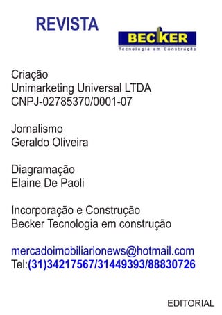 REVISTA
Criação
Unimarketing Universal LTDA
CNPJ-02785370/0001-07
Jornalismo
Geraldo Oliveira
Diagramação
Elaine De Paoli
Incorporação e Construção
Becker Tecnologia em construção
mercadoimobiliarionews@hotmail.com
Tel:(31)34217567/31449393/88830726
EDITORIAL
 