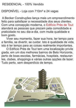 RESIDENCIAL - 100% Vendido
DISPONÍVEL - Loja com 710m² e 24 vagas
A Becker Construções lança mais um empreendimento
feito para satisfazer a necessidade dos seus clientes.
Com uma concepção moderna, o Edifício Près de Tout
atenderá as pessoas que prezam pela comodidade e
praticidade no seu dia-a-dia, com muita qualidade e
bom gosto.
Viver seu momento, fazer sua hora, ter tempo para
a família, se divertir, se cuidar. Isto é qualidade de vida,
isto é ter tempo para as coisas realmente importantes.
O Edifício Près de Tout tem uma localização privile
giada, em um dos melhores bairros de Belo Horizonte,
perto de boas escolas, farmácias, hospitais, restauran
tes, clubes, shoppings e várias outras opções de lazer.
Tudo perto, sem desperdício de tempo.
 