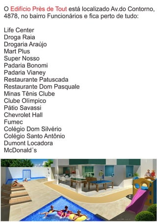 O está localizado Av.do Contorno,Edifício Près de Tout
4878, no bairro Funcionários e ﬁca perto de tudo:
Life Center
Droga Raia
Drogaria Araújo
Mart Plus
Super Nosso
Padaria Bonomi
Padaria Vianey
Restaurante Patuscada
Restaurante Dom Pasquale
Minas Tênis Clube
Clube Olímpico
Pátio Savassi
Chevrolet Hall
Fumec
Colégio Dom Silvério
Colégio Santo Antônio
Dumont Locadora
McDonald´s
 