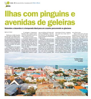 Chile 
Ilhas com pinguins e 
avenidas de geleiras 
Setembro a dezembro é a temporada ideal para um cruzeiro percorrendo os glaciares 
Agência O Globo 
Embarcar no Stella Australis, 
um dos navios da chilena Cruce-ros 
Australis,rumo à Terra do Fo-go 
é uma aventura que começa na 
pequena cidade de Punta Arenas, 
à beira do Estreito de Magalhães, 
no Chile, e se desenrola por entre 
os fiordes cercados de monta-nhas 
geladas. 
A temporada vai de janeiro 
a abril e depois de setembro a 
dezembro, evitando assim as 
temperaturas mais rigorosas do 
inverno. 
A paisagem é imponente. 
Durante todo o trajeto é possí-vel 
ver de cada lado do navio os 
Andes cobertos de neve. 
A primeira excursão aconte-ce 
na manhã seguinte à noite 
de embarque. A bordo de botes 
infláveis Zodiac desembarca-se 
na Baía Ainsworth, que fica 
dentro do Parque Nacional Al-berto 
de Agostini, o terceiro 
maior do Chile. 
Os guias - todos especializa-dos 
na fauna e flora da região - 
formam grupos de acordo com 
a língua dos viajantes e expli-cam 
as sutilezas do bioma sub-polar 
de Magalhães, onde flo-res, 
arbustos e até um pequeno 
bosque desafiam as baixíssimas 
temperaturas. 
Em algumas épocas do ano, 
é possível ver leões-marinhos 
descansando na praia de pedras 
brancas e areias negras. 
Nessa região, o clima muda 
abruptamente e não é difícil co-meçar 
o dia sob um lindo sol e 
céu azul e vê-lo se transforman-do 
até virar um cenário de ter-ror, 
com nuvens carregadas, 
chuva e ventos cortantes. Mas 
nesta época do ano, a tempera-tura 
gira em torno dos 8° 
graus. 
Antes de retornar aos botes, 
o viajante pode se recompor de-gustando 
um uísque ou um cho-colate 
quente servido num pe-queno 
quiosque montado na 
praia pela tripulação chilena. 
Novamente a bordo do 
Stella Australis, o almoço é ser-vido 
no Comedor Patagónia, 
onde uma farta oferta de delí-cias 
se apresenta na forma de 
bufê temático (italiano, chile-no, 
etc.). Quem quiser descan-sar, 
a hora é esta. 
Para os mais ativos, há uma 
academia no convés do navio. 
Outras atrações também estão 
disponíveis, como filmes e do-cumentários 
exibidos em sa-lões 
distintos, com versões em 
inglês e em espanhol. 
À tarde, mais um passeio: 
dessa vez para as Ilhotas Tu-cker, 
refúgio dos simpáticos 
pinguins-de-magalhães. Os 
guias explicam que durante os 
meses de inverno eles seguem 
em grupo rumo a regiões mais 
quentes. 
A cidade de Punta 
Arenas é o ponto 
de partida 
TURISMO - 28 / São José do Rio Preto, 14 de setembro de 2014 DIÁRIO DA REGIÃO 
 
