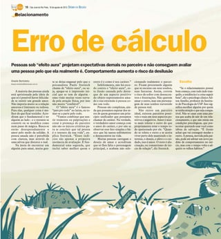 Pessoas sob “efeito aura” projetam expectativas demais no parceiro e não conseguem avaliar
uma pessoa pelo que ela realmente é. Comportamento aumenta o risco da desilusão
Gisele Bortoleto
Gisele.bortoleto@diarioweb.com.br
A maioria das pessoas ainda
está aprisionada pela ideia de
que só é possível haver felicida-
de se existir um grande amor.
Não importa muito se a relação
amorosa é limitante ou tediosa.
Para elas, qualquer coisa é me-
lhor do que ficar sozinho. Acre-
ditam que o fundamental é ter
alguém ao lado - e o restante se
constrói ou se modifica como
num passe de mágica. Busca-se
então desesperadamente o
amor pelo medo da solidão. A
pessoa amada não é percebida
com clareza, mas através de
uma névoa que distorce o real.
Na ânsia de encontrar um
alguém para amar, muita gen-
te se deixa enganar pelo que o
psicanalista Paulo Sternick
chama de “efeito aura”, ou se-
ja, apegar-se à impressão ini-
cial que se tem de alguém -
uma visão muitas vezes turva-
da pela atração física, por isso
não muito “confiável”.
O “efeito aura” é o famoso
“pars pro todo” no latim, ou to-
mar-se a parte pelo todo.
“Vamos combinar que sen-
tir tremores ou palpitações e
corar à presença do parceiro
não são os únicos critérios pa-
ra se concluir que tal pessoa
é o tesouro da sua vida”, ex-
plica Sternick. “Esses indí-
cios são apenas a primeira
instância de avaliação. É fun-
damental uma segunda, que
inclui saber melhor quem o
outro é e como é seu caráter.”
Infelizmente, não há escu-
do contra o “efeito aura”, es-
ta ilusão causada pelo desta-
que de um aspecto positivo
do objeto supostamente ama-
do e sua extensão à pessoa co-
mo um todo.
Pessoas são complexas, ain-
da que possamos esperar dos se-
res de quem gostamos um prin-
cípio unificador que possamos
chamar de caráter. Na verdade,
o verdadeiro amor começa com
o amor do caráter, e por não se
observar esse fato simples e bá-
sico que há tantos sofrimentos
e desencontros na vida.
Muitas pessoas carregam o
desejo de amar e acreditam
que só lhes falta o personagem
principal, e acabam não sele-
cionando realmente o parcei-
ro. Ficam procurando alguém
que se encaixe em seus sonhos,
suas fantasias. Assim, correm
o risco de sofrer com desencon-
tros e frustrações. Não querem
amar o outro, mas um persona-
gem de seus sonhos travestido
de pessoa real.
Não existe um parceiro
ideal, existem parceiros possí-
veis e reais em seus aspectos po-
sitivos e negativos. Amor é mui-
to mais tolerar o outro do que
propriamente estar o tempo to-
do apaixonado por ele. “Quan-
do se tolera o outro e se aceita
viver perto dele mantendo o in-
teresse, o desejo, o afeto e o cui-
dado, isso é amor. O resto é alu-
cinação, ou romantismo de iní-
cio de relação”, diz Sternick.
Escolha
“Se o relacionamento possui
bomcomeço,comtudoindotran-
quilo, a tendência é a coisa seguir
bem”,diz o psicólogo clínicoAil-
ton Amélio, professor do Institu-
to de Psicologia da USP. Isso sig-
nifica escolher alguém por quem
setenhaatraçãoeque sejacompa-
tível. Não se casar com uma pes-
soa que acaba de sair de um rela-
cionamento, e que não esteja em
condições psicológicas, que pos-
saestar querendo usar você como
tábua de salvação. “É ilusão
achar que vai conseguir mudar o
outro. A pessoa, movida pela pai-
xão, pode até adotar um novo pa-
drão de comportamento no iní-
cio, mas com o tempo volta a ad-
quirir os velhos hábitos.”
Erro de cálculo
Relacionamento
10 / São José do Rio Preto, 18 de agosto de 2013 DIÁRIO DA REGIÃO
 