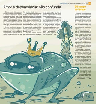 Amor e dependência: não confunda
Basear as escolhas amorosas
em status ou mesmo em aparên-
cia é algo que pode trazer mui-
ta insatisfação. É preciso dar a
chance a si mesmo e ao outro
de relacionar-se com o que o ou-
tro é e não com aquilo que se
planeja viver com o outro. Para
fazer isso, é preciso tempo para
conhecer o outro e disposição
para relacionar-se com o outro
como ele é.
É importante conhecer-se e
saber em que momentos da vi-
da se está mais vulnerável e sus-
cetível a esse tipo de situação.
“Uma relação construída ape-
nas no ideal daquilo que o ou-
tro possa proporcionar está fa-
dada a acabar, ou no sacrifício
de uma das partes, que acabará
se anulando pela relação, o que
pode fazer com que se tenha
um relacionamento infeliz pa-
ra ambos”, diz a psicóloga Gise-
le Lelis Vilela.
Uma relação é construída a
partir de enfrentamentos, co-
nhecimento e crescimento de
um e de outro na relação, além
dos projetos em comum. “Bus-
que não criar tantas expectati-
vas diante da aparência ou do
status, isso não diz quem o ou-
tro é”, orienta a psicóloga. “Dê
a chance de conhecer o outro e
de saber que ele pode, sim, ser
diferente de você e contribuir
muito para o crescimen-
to da relação. Enten-
da que, quanto maio-
res as expectativas
com relação ao que
você acha que deva
ser uma relação, maio-
res podem ser suas frus-
trações com relação a
ela”, completa. (GB)
Há uma grande diferença entre
escolher livremente uma pessoa pa-
ra se relacionar e precisar de uma
pessoa para se sentir bem. Com
frequência, as pessoas confundem
dependência com amor. A necessi-
dade de encontrar alguém elimina
por completo a naturalidade com
que isso deveria acontecer, assim
como afeta seriamente o processo
de escolha.
Se você precisa estar acompa-
nhado a qualquer custo, terá gran-
de chance de estar com a pessoa
errada quando a certa surgir. Pro-
vavelmente, ela nem será notada
quando isso acontecer, já que seu
foco será sua relação atual.
“Tomemos como exemplo uma
mulher que mal conhece um ho-
mem e já deposita nele todas suas
expectativas. Ela tenta ‘apressar’ as
coisas dentro de sua mente, objeti-
vando amenizar o sofrimento que
sua condição - no caso, a de se sen-
tir sozinha - gera em si mesma. A
ansiedade em tentar resolver a situa-
ção o mais rapidamente possível for-
ça uma espécie de trapaça das fases
naturais da relação”, diz o psicólo-
go cognitivo-comportamental Ale-
xandre Caprio.
Claro, não é possível conhecer
uma pessoa em todos os seus aspec-
tos em pouco tempo. Por isso, to-
das as características ainda desco-
nhecidas no pretendente são preen-
chidas com expectativas.
“A pessoa então supõe que o ou-
tro tem todos os atributos que tor-
nará a relação possível e passa a de-
positar nisso a sua felicidade, e
seu alívio em, finalmente, pres-
tar suas justificativas familiares
e sociais”, reforça Caprio. “É co-
mo uma pessoa que espera rece-
ber uma indenização que
ainda está em trâmite na
justiça e já faz planos e
realiza gastos contando
com essa quantia.” (GB)
Dê tempo
ao tempo
DIÁRIO DA REGIÃO São José do Rio Preto, 18 de agosto de 2013 / 11
 