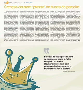 Precisar de outra pessoa para
se apresentar como alguém
completo ou inteiro
inevitavelmente leva a um
processo de dependência, e
dependência não é escolha
Alexandre Caprio, psicólogo
Crençascausam ‘pressa’nabusca doparceiro
Segundo o psicólogo Ale-
xandre Caprio, este comporta-
mento que leva ao “efeito aura”
pode ter início na infância, du-
rante a formação de conceitos e
crenças. “A criança é uma ver-
dadeira antena de captação. Em
meio a conversas da mãe com as
amigas em chás, festas, na mesa
da cozinha, ela ouve constante-
mente histórias sobre as agru-
ras e tragédias de quem se sepa-
rou. Também aprende que a
mulher tem tempo para se esta-
bilizar no casamento. Quase co-
mo um prazo de validade.”
Pensamentos como “não po-
de passar dos trinta” ou “ela já
está ficando velha para dar fi-
lhos a um homem” vão se acu-
mulando e pesando pouco a
pouco, como a areia de uma am-
pulheta que se esgota na parte
superior e vai se acumulando
na parte de baixo. Todos nós
queremos ser aceitos em nossos
grupos sociais, a começar pela
família. Por isso, ressalta Ca-
prio, um desconforto sombrio
e desconhecido começa a to-
mar conta à medida que a ida-
de avança sobre as histórias
aprendidas e repetidas no passa-
do. Sozinha, a pessoa sente-se
em débito consigo mesma e
com todos ao seu redor. Uma
mescla de vergonha e rejeição
começa a tomar forma e cresce
como uma erva daninha, geran-
do a pressa e o desconforto que
a fará procurar qualquer pessoa
que possa ao menos amenizar
essa sensação tão desagradável.
Essas crenças, claro, são ex-
tremamente prejudiciais, por-
que lançam a pessoa em um ci-
clo de relacionamentos instá-
veis. Quando passa a cobrar do
pretendente uma postura ou
comportamento que ele não
tem e nem pode oferecer, tenta-
se moldar seu comportamento.
E é nesse ponto que os atritos co-
meçam. Uma fala muito co-
mum nas brigas é que o outro
mudou e que, no começo, ele
não era assim. Mas em muitos
casos o indivíduo nunca mu-
dou. O que o fazia parecer dife-
rente eram as expectativas lança-
das e subentendidas nele que,
dia a dia, foram se chocando
com a realidade. Essa queda da
ilusão para a realidade é que
cria a impressão de mudança e
também a desilusão. Depois des-
sa desagradável descoberta, ten-
ta-se desesperadamente modifi-
car a natureza do cônjuge, para
aproximá-lo da imagem ideal.
“Precisar de outra pessoa pa-
ra se apresentar como alguém
completo ou inteiro inevitavel-
mente leva a um processo de de-
pendência, e dependência não é
escolha”, diz o psicólogo. “Não
podemos ser metade. O conceito
de que só o outro pode nos com-
pletar,nospreencheretornarpos-
sívelnossapaz,equilíbrioeaceita-
çãonostira opoder deconquistar
todas essas coisas”, completa.
Cabe a você ser feliz e a
mais ninguém. Não transfira es-
se privilégio a quem não dará o
mesmo valor que você. Quando
estiver bem consigo mesmo e
desvencilhado das cobranças e
pressões alheias, terá a verda-
deira oportunidade de conhe-
cer alguém especial e viver
uma vida cheia de belas histó-
rias para contar.
“Temos hoje uma valoriza-
ção grande com relação a sta-
tus, com relação àquilo que o
outro possui em termos mate-
riais. Nossa sociedade tem valo-
rizado as relações de consumo,
mais o ter do que o ser. Muda-
ram-se as referências com rela-
ção aos critérios de escolha, in-
clusive amorosa”, diz a psicólo-
ga Gisele Lelis Vilela.
Há, na verdade, segundo ela,
uma idealização daquilo que a
posição social, o status ou mes-
mo o nome podem proporcio-
nar. No entanto, sabemos que,
no dia a dia, a longo prazo, aqui-
lo que inicialmente era visto co-
mo qualidade no parceiro passa
a incomodar. As escolhas in-
fluenciadas pelo que o outro po-
de proporcionar estão fadadas a
situações de frustração ou até
mesmo significar sacrifício para
uma das partes, que acaba se
anulando para manter a relação.
Conhecer realmente o ou-
tro e suas características exige
tempo e disponibilidade para
entrar em contato com aquilo
que o outro é, e não com expec-
tativas do que ele seja. I (G B)
12 / São José do Rio Preto, 18 de agosto de 2013 DIÁRIO DA REGIÃO
 