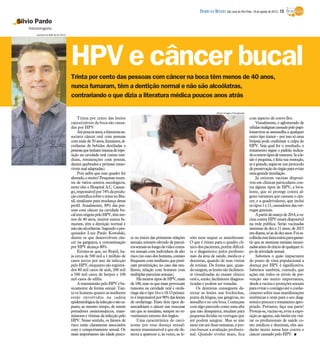 Trinta por cento das pessoas com câncer na boca têm menos de 40 anos,
nunca fumaram, têm a dentição normal e não são alcoólatras,
contrariando o que dizia a literatura médica poucos anos atrás
Silvio Pardo
Odontologista
Trinta por cento das lesões
cancerizáveis da boca são causa-
das por HPV
Atépoucosanos,aliteraturaas-
sociava câncer oral com pessoas
com mais de50 anos, fumantes, al-
coólatras de bebidas destiladas e
pessoasquetinhamtraumaderepe-
tição na cavidade oral (raízes resi-
duais, restaurações com pontas,
dentes quebrados e próteses remo-
víveismaladaptadas).
Pois saiba que esse quadro foi
alterado,emuito!Pesquisasrecen-
tes de vários centros oncológicos,
entre eles o Hospital A.C. Camar-
go,responsávelpor74%daprodu-
çãocientíficasobreotemanoBra-
sil, sinalizam para mudança desse
perfil. Atualmente, 30% das pes-
soas com câncer na cavidade bu-
caltemorigempeloHPV,têmme-
nos de 40 anos, muitos nunca fu-
maram, têm a dentição normal e
nãosãoalcoólatras.Segundoopes-
quisador Luiz Paulo Kowalski,
dentre os que desenvolvem cân-
cer na garganta, a contaminação
por HPV alcança 80%.
Estima-se que, no Brasil, ha-
ja cerca de 500 mil a 1 milhão de
casos novos por ano da infecção
pelo HPV,enquanto são registra-
dos 80 mil casos de aids, 200 mil
a 500 mil casos de herpes e 100
mil casos de sífilis.
AtransmissãopeloHPVéba-
sicamente de forma sexual. Tan-
to os homens quanto as mulheres
estão envolvidos na cadeia
epidemiológicadainfecçãoesãoca-
pazes, ao mesmo tempo, de serem
portadores assintomáticos, trans-
missoresevítimas dainfecçãopelo
HPV. Nesse sentido, os fatores de
risco estão claramente associados
com o comportamento sexual. Os
mais importantes são idade preco-
ce no início das primeiras relações
sexuais, número elevado de parcei-
rossexuaisaolongodavidaeconta-
tos sexuais com indivíduos de alto
risco(no casodos homens, contato
frequentecom mulheres que prati-
cam prostituição; no caso das mu-
lheres, relação com homens com
múltiplasparceirassexuais).
Há muitos tipos de HPV, mais
de 100, mas os que mais provocam
tumores na cavidade oral e orofa-
ringesãootipo16eo18.Oprimei-
roéresponsávelpor90%daslesões
de orofaringe. Esses dois tipos de-
sencadeiam o câncer nas mucosas
em que se instalam, sempre no re-
vestimentoexternodos órgãos.
Uma característica do carci-
noma por essa doença sexual-
mente transmissível é que ele de-
mora a aparecer e, às vezes, as le-
sões nem sequer se manifestam.
O que é ótimo para o quadro clí-
nicodos pacientes,porém dificul-
ta o diagnóstico pelos profissio-
nais da área de saúde, médicos e
dentistas, quando de suas visitas
de rotinas. De forma que, quan-
dosurgem, aslesõessãofacilmen-
te visualizadas ao exame clínico
oral e, então, facilmente diagnos-
ticadas e podem ser tratadas.
Os dentistas conseguem de-
tectar as lesões nas bochechas,
ponta da língua, nas gengivas, no
assoalhoe nocéuboca. Começam
com algo parecido como uma afta
que não desaparece, mudam para
pequenas feridas ou verrugas que
até podem sangrar. Mas se não
sarar em até duas semanas, é pre-
ciso buscar a avaliação profissio-
nal. Quando evolui mais, fica
com aspecto de couve-flor.
Visualmente, o aglomerado de
célulasmalignascausadopelopapi-
lomavirus se assemelha a qualquer
outro tipo tumor – por isso sóuma
biópsia pode confirmar a culpa do
HPV. Seja qual for o resultado, o
tratamento segue o padrão indica-
doaoutrostiposdetumores.Seale-
são é pequena, é feita sua remoção,
se é grande, segue-se um protocolo
depreservaçãodoórgãoparaevitar
umagrande mutilação.
Já existem vacinas disponí-
veis em clínicas particulares con-
tra alguns tipos de HPV, a biva-
lente, que só protege contra al-
guns variantes que causam o cân-
cer, e a quadrivalente, que inclui
ostipos 1e11,causadoresdasver-
rugas genitais.
Apartirdemarçode2014,ava-
cina contra HPV estará disponível
na rede pública. Serão vacinadas
meninas de dez e 11 anos; de 2015
emdiante,sóasdedezanos.Foies-
colhidaessafaixaetáriaparagaran-
tir que as meninas estejam imuni-
zadasantesdoiníciodequalquerti-
po deatividade sexual.
Sabemos o quão impactante
do ponto de vista populacional a
doença por HPV é significativa.
Sabemos também, contudo, que
ações em todos os níveis de pre-
venção são muito importantes,
desde a vacinae proteções sexuais
paraevitarocontágioatéoconhe-
cimento sobre suas manifestações
sistêmicas e orais para o seu diag-
nósticoprecoceetratamentoapro-
priado. Portanto, faça sua parte!
Proteja-se,vacine-se,evitea expo-
siçãoaoagente,nãohesiteemvisi-
tar os profissionais de saúde co-
mo médicos e dentistas, eles aju-
darão muito nessa luta contra o
câncer causado pelo HPV. I
HPV e câncer bucal
Guilherme Baffi 8/8/2013
Stock Images/Divulgação
DIÁRIO DA REGIÃO São José do Rio Preto, 18 de agosto de 2013 / 13
 