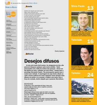 Editorial
Já não está muito fácil sonhar. As obrigações do dia a dia
parecem bloquear qualquer ação neste sentido. “Ando
preocupado com a falta de sonhos das pessoas . Vivem um
dia depois do outro, enfiadas em uma rotina”, lembra bem o
psicólogo Alexandre Caprio. Tão preocupante quanto isso é
sonhar sem método. A reportagem de capa desta edição se
volta a lições práticas de como organizar esses desejos meio
difusos na mente e no coração e realizar com meta, foco e
força de vontade, dentro daquilo que é possível. Boa leitura.
24
Temperaturas mais amenas no Alasca
durante o verão revelam belezas
naturais antes escondidas na neve
16
Humorista Marcos Veras fala sobre o
trabalho na internet, no teatro e agora
na TV, em programas da Rede Globo
13
Odontologista diz que o HPV, doença
causada por vírus, pode ocasionar
câncer na cavidade bucal, mesmo
em pessoas com a dentição normal
Poesia
Sonhe com aquilo que você quiser.
Seja o que você quer ser,
porque você possui apenas uma vida
e nela só se tem uma chance
de fazer aquilo que se quer.
Tenha felicidade bastante para fazê-la doce.
Dificuldades para fazê-la forte.
Tristeza para fazê-la humana.
E esperança suficiente para fazê-la feliz.
As pessoas mais felizes
não têm as melhores coisas.
Elas sabem fazer o melhor
das oportunidades que aparecem
em seus caminhos.
A felicidade aparece para aqueles que choram.
Para aqueles que se machucam.
Para aqueles que buscam e tentam sempre.
E para aqueles que reconhecem a importância
das pessoas que passam por suas vidas.
O futuro mais brilhante
é baseado num passado intensamente vivido.
Você só terá sucesso na vida
quando perdoar os erros
e as decepções do passado.
A vida é curta, mas as emoções que podemos deixar
duram uma eternidade.
A vida não é de se brincar
porque um belo dia se morre.
Clarice Lispector
BONDADE
O altruísmo, esta capacidade de fazer o bem sem
esperar nada em troca, eleva o espírito e promove
bem-estar Páginas 4 e 5
SENTIMENTO
Reportagem oferece teste capaz de medir o seu nível
de raiva. Especialistas dão dicas de como ter equilíbrio
para não “explodir” Páginas 8 e 9
RELACIONAMENTO
Entenda o “efeito aura”, nome dado à nossa incapacidade
de avaliar, no início de uma relação, o parceiro pelo que ele
realmente é Páginas 10, 11 e 12
Agência O Globo/Divulgação
Divulgação
Turismo
Guilherme Baffi
Televisão
Desejos difusos
Silvio PardoDIÁRIO DA REGIÃO
Editor-chefe
Fabrício Carareto
fabricio.carareto@diarioweb.com.br
Editora-executiva
Rita Magalhães
rita.magalhaes@diarioweb.com.br
Coordenação
Ligia Ottoboni
ligia.ottoboni@diarioweb.com.br
Editor de Bem-Estar e TV
Igor Galante
igor.galante@diarioweb.com.br
Editora de Turismo
Cecília Demian
cecilia.demian@diarioweb.com.br
Editor de Arte
César A. Belisário
cesar.belisario@diarioweb.com.br
Pesquisa de fotos
Mara Lúcia de Sousa
Diagramação
Claudia Paixão
Tratamento de Imagens
Edson Saito, Luciana Nardelli e
Luis Antonio
Matérias
Agência Estado
Agência O Globo
2 / São José do Rio Preto, 18 de agosto de 2013 DIÁRIO DA REGIÃO
 