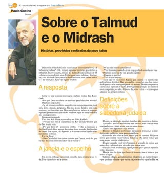 Paulo Coelho
Sobre o Talmud
e o Midrash
Escritor
Histórias, provérbios e reflexões do povo judeu
O escritor Arnaldo Niskier reuniu num interessante livro, “A
Sabedoria Judaica” (Ed. Vozes), algumas histórias, provérbios e
reflexões do povo judeu, tiradas do Talmud (uma coleção de 18
volumes, contendo mil anos de discussão entre rabinos e discípu-
los) e do Midrash (interpretação das Escrituras, com ênfase na éti-
ca e na tradição). Aqui vão alguns trechos:
A resposta
Certa vez um homem interrogou o rabino Joshua Ben Kare-
chah:
- Por que Deus escolheu um espinhal para falar com Moisés?
O rabino respondeu:
- Se ele tivesse escolhido uma oliveira ou uma amoreira, você
teria feito a mesma pergunta. Mas não posso deixá-lo sem uma
resposta: por isso digo que Deus escolheu um mísero e pequeno
espinhal para ensinar que não há nenhum lugar na terra onde Ele
não esteja presente.
Coisas deste mundo
Uma vez, Rab Huna repreendeu seu filho, Rabbah:
- Por que não vais à conferência de Rav Chisda? Dizem que
ele fala muito bem.
- Por que devo ir? – contestou o filho. – Todas as vezes que o
fiz, Rav Chisda falou apenas das coisas deste mundo: das funções
do corpo, dos órgãos, da digestão, e de outras coisas ligadas sim-
plesmente ao físico.
E o pai disse:
- Rav Chisda fala das coisas criadas por Deus e você diz que
ele fala de coisas deste mundo? Vai e escuta-o!
A janela e o espelho
Um jovem pediu ao rabino um conselho para orientar a sua vi-
da. Este o conduziu até a janela:
- O que vês através dos vidros?
- Vejo homens passando, e um cego pedindo esmolas na rua.
O rabino mostrou-lhe um grande espelho:
- E agora, o que vês?
- Vejo a mim mesmo.
- E já não vês os outros! Repara que a janela e o espelho são
ambos feitos de vidro. Mas no espelho – como há uma fina cama-
da de prata – nele enxergas apenas a ti mesmo. Deves comparar-te
a estas duas espécies de vidro. Pobre, prestas atenção aos outros e
tens compaixão por eles. Coberto de prata – rico – só consegues
admirar teu próprio reflexo.
Definições
sobre a
sabedoria judaica
Dentes: se não podes morder, é melhor não mostrar os dentes.
Aprender: aprendi muito com meu mestre, mais com os meus
companheiros, e mais ainda com os meus alunos.
Águia: uma águia não caça moscas.
Bênção: as bênçãos são bênçãos para quem abençoa, e as mal-
dições são maldições para quem amaldiçoa.
Conteúdo: não olhes a jarra, mas o que ela contém. Há jarras
novas que contêm vinho velho e delicioso, e há jarras velhas que
nem sequer contém vinho novo.
Elogio: quando você vive bastante, é acusado de coisas que
nunca fez, e elogiado por virtudes que nunca teve.
Geração: bem aventurada a geração em que o grande aprende
com o pequeno.
Honra: não é o lugar que honra o homem, mas o homem que
honra o lugar.
Calúnia: a língua que calunia mata três pessoas ao mesmo tempo:
a que profere a calúnia, a que escuta, e a pessoa sobre a qual se fala. I
32 / São José do Rio Preto, 18 de agosto de 2013 DIÁRIO DA REGIÃO
 