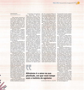 Gisele Bortoleto
Gisele.bortoleto@diarioweb.com.br
Todo mundo certamente já
ouviu falar em altruísmo. Mas
será que sabe o significado real-
mente desta palavra? Altruís-
mo significa ajudar os outros
sem esperar qualquer tipo de re-
compensa. É o sentimento de
bondade desinteressada, que
coloca outra pessoa ou propósi-
to acima de si próprio.
Altruísmo não é caridade.
A palavra foi criada em 1830 pe-
lo filósofo francês Augusto
Comte (1798-1857), fundador
da sociologia e do positivismo
para caracterizar o conjunto
das disposições humanas que
inclinam os seres a se dedicar
aos outros. Ou seja: é o contrá-
rio do egoísmo.
E ser altruísta, garantem os
especialistas, nos faz crescer in-
terna e externamente. Quando
reconhecemos as necessidades
alheias, sentimos nossa percep-
ção do mundo ampliar. A vida
tem significados maiores quan-
do somos úteis, nos sentimos
mais ativos socialmente e nos
tornamos pessoas melhores.
A sabedoria através dos tem-
pos tem constatado que dar aos
outrostambém é um presente pa-
ra si, pois a lei do retorno, uma
das leis universais, prevê que tu-
do o que fizermos ou desejarmos
aos outros volta para nós. Na cul-
turaocidental,aBíbliatrazapará-
bola do bom samaritano e diz: “é
melhordar doquereceber”.Aex-
pressão foi generalizada e “bom
samaritano” passou a designar
qualquer pessoa que se preocupa
com os outros, que age sempre a
favor do bem, que procura ajudar
em qualquer circunstância, sem
falsos interesses. Por sua vez, Bu-
da,nooriente,ensinavaque“age-
nerosidadetrazabundância,puri-
fica o coração e a mente e propor-
ciona a maior felicidade”.
E já existem pesquisas que
comprovam que ajudar aos outros
fazbemàsaúdefísicaeemocional.
O psicólogo norte-america-
no Abraham Maslow
(1908-1970) concluiu que o
comportamento altruísta é refle-
xo do bem-estar psicológico do
indivíduo. De acordo com Mas-
low, a pessoa “totalmente huma-
na” é aquela que reflete o “bodi-
satva” (ser iluminado) oriental.
Essa pessoa é compassiva por
entender que toda a vida está in-
terligada e não ninguém deve ja-
mais vivê-la de forma isolada.
Ele afirmava que o altruísmo, a
compaixão, o amor e a amizade
significam o desabrochar das se-
mentes com as quais todos os se-
res humanos nasceram.
“É como se fosse uma práti-
ca da solidariedade constante”,
diz o psiquiatra Ururahy Boto-
si Barroso, dirigente espírita.
O altruísta não vive apenas de
praticar gestos de solidarieda-
de como ajudar desabrigados
em uma situação de calamida-
de. Ele vai atrás delas e tem is-
so por hábito. “Altruísmo é o
amor na sua plenitude, em que
você rompe com o instinto do
egoísmo”, complementa.
“Quando pensamos no al-
truísmo, a intenção é boa e os
efeitos são sempre positivos, já
que não existe o risco do benefí-
cio determinar o enfraquecimen-
to daquele que recebe (excluído,
é claro, o caso de esmolas dadas a
esmo e que, como regra, estão
mesmo é a serviço de aplacar os
sentimentos de culpa de quem
dá)”, diz o psiquiatra Flávio Gi-
kovate, psicoterapeuta, conferen-
cista e escritor, autor de livros co-
mo “O Mal, O Bem E Mais
Além - Egoístas,Generosos eJus-
tos”, “A Liberdade Possível” e
“Ensaios sobre o Amor e a Soli-
dão” (todos pela MG Editores).
No altruísmo, aquele que re-
cebe se beneficia e o uso positi-
vo daquilo que recebe pode lhe
ajudar a recuperar a saúde, a
aprender mais ou recuperar
uma vida digna de trabalho.
Aquele que ajuda pode experi-
mentar um grande prazer por
ter dado algo de si, por ter sido
realmente útil. Pode, com pro-
priedade, experimentar o ge-
nuíno prazer de dar, já que não
existe o risco de prejudicar
aquele que recebe. “Neste caso,
e só nesse, cabe a máxima fran-
ciscana de que ‘é dando que se
recebe´”, afirma.
Mas o que torna uma pessoa
altruísta, afinal? Um estudo fei-
to pela Universidade da
Califórnia, nos Estados Unidos,
coordenado pelo professor de
antropologia Chris Kiefer, des-
cobriu, nas pessoas entrevista-
das, que “altruístas naturais”
cresceram em um lar carinhoso.
As pessoas criadas por famílias
onde não existia amor, ou onde
o amor era distribuído de forma
injusta, eram menos generosas -
lhes faltava confiança e apresen-
tavam um grau de altruísmo e
saúde mental bastante inferior.
O pesquisador estudou também
pessoas que se tornaram altruís-
tas apesar de infâncias desfavo-
ráveis. Algumas se sentiam alie-
nadas na juventude, porém,
mais tarde, devido a uma expe-
riência que os converteu, desco-
briram quem eram e qual sua
missão. Outros souberam supe-
rar uma infância infeliz por
meio de um difícil processo de
autodesenvolvimento, pelo qual
compreenderam que seu cresci-
mento e realização implicavam
na preocupação com o próximo.
Segundo Kiefer, a transforma-
ção resulta na “união do intelec-
to com a emoção”.
O esforço e tempo dedica-
dos a fazer o bem pode levar à
ideia de que o altruísmo tam-
bém pode prejudicar. Mas não
são poucos os estudiosos que
mostram que ajudar os outros,
mesmo por meio de tarefas
mais estressantes, pode, ao con-
trário, acrescentar vários anos
à nossa vida.
“Quando nos dedicamos vo-
luntariamente a essa situação,
os efeitos do estresse são diferen-
tes dos efeitos do estresse causa-
do pelo trabalho, independente
da própria vontade, que rara-
mente podemos controlar”, diz
Kenneth R. Pelletier, psicólogo
clínico da Faculdade de Medici-
na da Universidade Stanford.
Herbert Benson, professor ad-
junto de medicina da Faculda-
de de Medicina de Harvard, ga-
rante que ocorre justamente o
oposto do estresse. “Nós relaxa-
mos”, afirma. “O metabolismo,
a pressão arterial, os batimentos
cardíacos e a respiração dimi-
nuem, assim como a ansiedade,
a depressão e a irritação.”
“Quando a pessoa chega
nesse nível, se beneficia pelo
que ela é propriamente e não
apenas o que faz pelo bem cole-
tivo”, diz Ururahy Barroso. E
esse é, justamente, na visão de-
le, o propósito de tudo: chegar-
mos ao ponto de ter uma visão
da vida interligada. I
Altruísmo é o amor na sua
plenitude, em que você rompe
com o instinto do egoísmo
Ururahy Botosi Barroso, psiquiatra
DIÁRIO DA REGIÃO São José do Rio Preto, 18 de agosto de 2013 / 5
 