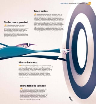 A melhor forma de realizar um sonho é
olharmos para dentro de nós, de nossas
possibilidades e daí estabelecermos uma busca”,
diz a psicóloga Karina Younan. Um exemplo?
Podemos sonhar com coisas difíceis, como ser
uma personalidade famosa, um atleta de
sucesso. Mas não podemos sonhar ter uma
altura diferente, ou outra raça. Entre o sonho e a
possibilidade de conquista deve haver uma ajuda
da razão e da ponderação
Trace metas
Tenha força de vontade
Mantenha o foco
Sonhe com o possível
“Para perseguir um sonho, nós precisamos traçar um
plano para chegar até ele. Devemos construir uma escada,
degrau por degrau, mas o projeto dessa escada deve vir
antes. Se não projetamos a escada, erramos seu tamanho e
sua direção”, diz o psicólogo Alexandre Caprio. As metas são
a matéria-prima de nossa escada. Devemos traçar metas a
pequeno, médio e longo prazo. “Apenas 3% da população
mundial realmente traça objetivos e metas em suas vidas”,
explica. Você deve dar passos sólidos e possíveis na direção
de seu sonho. Precisa definir o que irá fazer a curto, médio e
longo prazo. Seu sonho é ser um profissional no exterior?
Quais os passos para chegar até a imagem que vê em seus
sonhos? Você precisará se qualificar? Seria interessante um
curso de inglês? É preciso pensar (e planejar) tudo isso
O maior aliado do sonho é a força de vontade. Sem
ela, dificilmente conseguiremos atingir nosso sonho.
Pode ter certeza que pelo caminho vão surgir várias
distrações para que você desista da sua jornada.
Também não vão faltar pessoas para dizer que você está
sonhando muito alto e que não vai nunca conseguir. “Se
buscou esse desejo do fundo da alma, você encara a
descrença dos outros, dificuldades e privações sem se
abater”, diz a psicóloga Karina Younan I
Mesmo que tenhamos estabelecido o que queremos, definido
metas para atingir o sonho, a falta de foco é um grande empecilho. “É
muito importante não perder esse foco”, recomenda a psicóloga
Patrícia Nunes Abbud. Se você quer enriquecer de maneira lícita, por
exemplo, é preciso focar no trabalho e dar seu melhor a cada dia. Se
sonha com um relacionamento amoroso, é bom não ter uma
expectativa muito alta e querer um ator de Hollywood. Comece a
prestar atenção nas pessoas que estão ao seu redor e tenha em
mente que seu foco é o relacionamento, sem ter uma expectativa
muito alta e sim real
DIÁRIO DA REGIÃO São José do Rio Preto, 18 de agosto de 2013 / 7
 