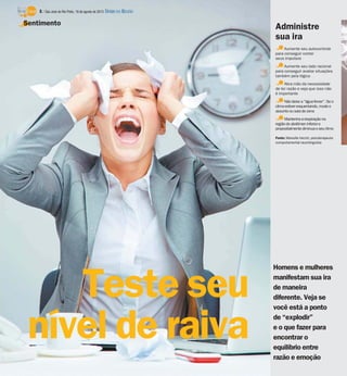 Homens e mulheres
manifestam sua ira
de maneira
diferente. Veja se
você está a ponto
de “explodir”
e o que fazer para
encontrar o
equilíbrio entre
razão e emoção
Teste seu
nível de raiva
Sentimento
Aumente seu autocontrole
para conseguir conter
seus impulsos
Aumente seu lado racional
para conseguir avaliar situações
também pela lógica
Abra mão da necessidade
de ter razão e veja que isso não
é importante
Nãodeixe a“águaferver”. Se o
climaestiveresquentando, mude o
assuntoousaia decena
Mantenhaarespiração na
regiãodoabdômen inferiore
propositalmentediminua oseu ritmo
Fonte: Marcelle Vecchi, psicoterapeuta
comportamental neurolinguista
Administre
sua ira
8 / São José do Rio Preto, 18 de agosto de 2013 DIÁRIO DA REGIÃO
 