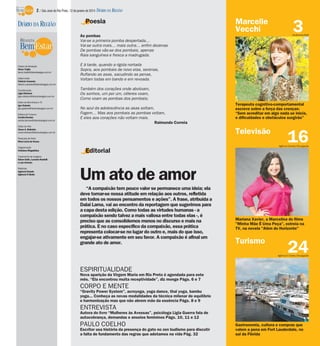 2 / São José do Rio Preto, 12 de janeiro de 2014 DIÁRIO DA REGIÃO

DIÁRIO DA REGIÃO

Poesia

Marcelle
Vecchi

Diretor de Redação
Décio Trujilo
decio.trujilo@diariodaregiao.com.br
Editor-chefe
Fabrício Carareto
fabricio.carareto@diariodaregiao.com.br
Coordenação
Ligia Ottoboni
ligia.ottoboni@diariodaregiao.com.br
Editor de Bem-Estar e TV
Igor Galante
igor.galante@diariodaregiao.com.br
Editora de Turismo
Cecília Demian
cecilia.demian@diariodaregiao.com.br

E à tarde, quando a rígida nortada
Sopra, aos pombais de novo elas, serenas,
Ruflando as asas, sacudindo as penas,
Voltam todas em bando e em revoada.
Também dos corações onde abotoam,
Os sonhos, um por um, céleres voam,
Como voam as pombas dos pombais;
No azul da adolescência as asas soltam,
Fogem… Mas aos pombais as pombas voltam,
E eles aos corações não voltam mais.
Raimundo Correia

Editor de Arte
César A. Belisário
cesar.belisario@diariodaregiao.com.br

Terapeuta cognitivo-comportamental
escreve sobre a força das crenças:
“Sem acreditar em algo nada se inicia,
e dificuldades e obstáculos surgirão”

Televisão

Pesquisa de fotos
Mara Lúcia de Sousa
Diagramação
Cristiane Magalhães

3

Guilherme Baff

As pombas
Vai-se a primeira pomba despertada…
Vai-se outra mais… mais outra… enfim dezenas
De pombas vão-se dos pombais, apenas
Raia sanguínea e fresca a madrugada.

16

Agência Estado/Divulgação

Editorial

Tratamento de Imagens
Edson Saito, Luciana Nardelli
e Luis Antonio
Matérias
Agência Estado
Agência O Globo

Um ato de amor
“A compaixão tem pouco valor se permanece uma ideia; ela
deve tornar-se nossa atitude em relação aos outros, refletida
em todos os nossos pensamentos e ações”. A frase, atribuída a
Dalai Lama, vai ao encontro da reportagem que sugerimos para
a capa desta edição. Como todas as virtudes humanas - a
compaixão sendo talvez a mais valiosa entre todas elas -, é
preciso que as consolidemos menos no discurso e mais na
prática. E no caso específico da compaixão, essa prática
representa colocar-se no lugar do outro e, mais do que isso,
engajar-se ativamente em seu favor. A compaixão é afinal um
grande ato de amor.

Mariana Xavier, a Marcelina do filme
"Minha Mãe É Uma Peça", estreia na
TV, na novela "Além do Horizonte"

Turismo

24

Agência O Globo/Divulgação

ESPIRITUALIDADE
Nova aparição da Virgem Maria em Rio Preto é agendada para este
mês. “Ela encontrou muita receptividade”, diz monge Págs. 6 e 7

CORPO E MENTE
“Gravity Power System”, acroyoga, yoga dance, thai yoga, bambu
yoga... Conheça as novas modalidades da técnica milenar de equilíbrio
e harmonização mas que não abrem mão da essência Págs. 8 e 9

ENTREVISTA
Autora do livro “Mulheres às Avessas”, psicóloga Ligia Guerra fala de
autocobrança, demandas e anseios femininos Págs. 10, 11 e 12

PAULO COELHO
Escritor usa história da presença do gato no zen budismo para discutir
a falta de fundamento das regras que adotamos na vida Pág. 32

Gastronomia, cultura e compras que
valem a pena em Fort Lauderdale, no
sul da Flórida

 