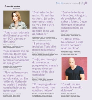 DIÁRIO DA REGIÃO São José do Rio Preto, 12 de janeiro de 2014 / 21 - TV

Frases da semana
Agência Estado
Fotos: Divulgação

“Amo atuar, adoraria
dividir minha carreira
em 50% cantora e
50% atriz”
Sandy, cantora, em uma
participação no “Video Show”, da Globo,
sobre as novelas que já participou

“Sou otimista até na
tristeza. Quero que
2014 seja perto da
família e trabalhando
no que gosto”
Anderson Di Rizzi, ator, em entrevista
ao site da revista “Contigo!”,
sobre o que espera do ano de 2014

“Fico muito nervoso
no dia em que a
novela vai ao ar. Em
‘Além do Horizonte’
eu assisti à estreia
com borboletas no
estômago”
Rodrigo Simas, ator, em entrevista
ao site da revista “Quem”, sobre
o que o deixa com ‘frio na barriga’

“Gostaria de ter
mais. Na minha
cabeça, já estou
cronometrando
se vou ter outra
criança e
quando isso vai
acontecer”
Drew Barrymore, atriz, em entrevista à revista
“Marie Claire” americana, sobre estar grávida do
segundo filho e já pensar no próximo

“É só uma foto
artística. Tudo ali é
meu e nada é falso”
Roberta Miranda, cantora, em comentário no
Instagram, sobre ter publicado em sua rede social
uma foto em que aparece tomando banho

“Gosto de ter boas
vibrações. Não gosto
de previsões, de
saber o futuro. O que
tiver que acontecer
está nas mãos de
Deus”
Juliana Paiva, atriz, em entrevista ao
site da “Contigo!”, sobre o ano de 2014

“O Brasil tratou
Nelson Ned a vida
inteira como um
anão de circo”
Moacyr Franco, cantor e apresentador,
em entrevista ao “UOL”, sobre a morte
do amigo, o cantor Nelson Ned

“Hoje, sou mais gay
do que nunca,
porque estou casada
e quero viver por
toda a minha vida
com Malu”
Daniela Mercury, cantora, em
entrevista à revista “Quem”, sobre a sua
relação com a jornalista Malu Verçosa

“Já me perguntaram
muitas vezes, mas
continuo hétero”

“O vazio de sua
ausência é muito
doloroso”

Sam Alves, vencedor do “The Voice Brasil”,
em sua página no Twitter, respondendo
uma fã que questionou sua sexualidade

Vin Diesel, ator, no Facebook,
em novo desabafo na internet sobre
a morte do ator, e amigo, Paul Walker

 