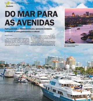 TURISMO -

24 / São José do Rio Preto, 12 de janeiro de 2014 DIÁRIO DA REGIÃO

Turismo

DO MAR PARA
AS AVENIDAS
Fort Lauderdale, a Veneza americana, apresenta novidades
investindo na cena gastronômica e cultural
Agência O Globo

Em Fort Lauderdale, a vida se passa à beiramar. Ou à beira-canal, digamos. São quase 40
quilômetros de faixa de areia banhada pelo
Atlântico na região do condado de Broward, e 13
vezes essa extensão só em canais, totalizando
500 quilômetros de hidrovias.

Não à toa, a cidade ao norte de Miami tem um
dos três maiores portos do mundo, o Everglades,
que recebe 3,7 milhões de passageiros ao ano, entre
embarques e desembarques.
Se a vida a bordo está mais do que consagrada na
Veneza americana, a vida em terra firme se dinamiza inspirada pela vizinha mais famosa, transbordando de novos visitantes ligados ao mundo da arte. I

Hidrovias: os canais cortam a
área central da cidade

 