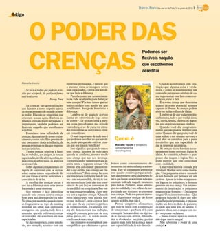 DIÁRIO DA REGIÃO São José do Rio Preto, 12 de janeiro de 2014 / 3

Artigo

O PODER DAS
CRENÇAS
Podemos ser
flexíveis naquilo
que escolhemos
acreditar

Marcelle Vecchi

Se você acredita que pode ou acredita que não pode, de qualquer forma
você está certo!
Henry Ford
As crenças são generalizações
que fazemos a nosso respeito acerca
de outras pessoas e do mundo ao nosso redor. Elas são os princípios que
orientam nossas ações. Embora tenhamos crenças muito arraigadas e
importantes, também podemos ser
flexíveis naquilo que escolhemos
acreditar.
Possuímos uma infinidade de
crenças, algumas são de nosso conhecimento, outras não. Elas provêm do
que escutamos desde a infância, de
pessoas próximas ou das que respeitamos as opiniões.
Temos crenças relativas à família, ao trabalho, aos amigos, às nossas
capacidades, à vida afetiva, enfim, temos crenças sobre todos os aspectos
de nossa vida.
Sobre algumas crenças temos coragem de conversar com os outros,
sobre outras temos vergonha de dizer que temos, e outras nem temos a
consciência de tê-las.
A escolha das crenças certas é
que faz a diferença entre uma pessoa
fracassada e uma vitoriosa.
Nos esportes é fácil identificar
quando uma pessoa cultiva crenças
boas para seu desempenho ou não.
No tênis, por exemplo, quando o nosso Guga estava no topo do ranking
mundial, seu olhar, suas expressões,
seus gestos em quadra, tudo dava a
entender que ele cultivava crenças
de vencedor, ele acreditava em suas
capacidades.
Se algo inesperado, como uma lesão, por exemplo, acontece com um

esportista profissional, é natural que
o mesmo sinta-se inseguro sobre
suas capacidades, e perca esse acreditar que fazia a diferença.
Percebe como um acontecimento na vida de alguém pode balançar
suas crenças? Por isso temos que ter
muito cuidado com aquilo em que
acreditamos. Isso pode fazer toda a
diferença.
Lembra-se de quando Ayrton
Senna era entrevistado logo antes
de correr? Ele se mantinha a mesma coisa, percebíamos sua atitude
vencedora, e só dá para ter atitudes vencedoras se cultivamos crenças vencedoras.
O mais importante de tudo isso é
que podemos escolher no que acreditar, então por que não cultivar crenças que nos trazem benefício?
Isso significa que quando temos
uma crença fazemos de tudo para
que ela se confirme, mesmo sendo
uma crença que não nos favoreça.
Exemplificando: vamos supor que alguém tenha a seguinte crença: “As
pessoas têm dificuldade para entender o que eu falo, não consigo ser claro o suficiente”. Esta crença faz com
que esta pessoa realmente fale de forma a não ser entendida, ela irá, de forma inconsciente (pois não tem consciência do que faz) se comunicar de
forma difícil ou complicada. Isso torna sua crença verdadeira. Outra pessoa tem a seguinte crença: “Quando
estou falando para uma plateia sinto-me inibido”, esta crença fará
com que ela aja perante o público
de forma inibida. De alguma forma ela demonstrará sua inibição,
seja pela postura, pelo tom de voz,
pelos gestos, etc... e, sendo assim,
confirmará sua crença.
São inúmeros os exemplos de pessoas públicas que admiramos e perce-

Divulgação

Quem é
Marcelle Vecchi é terapeuta
comportamental
neurolinguista

bemos como constantemente demonstram sua autoconfiança e autoestima. Eles só conseguem apresentar
esse quadro positivo porque acreditam que possuem capacidades para fazer o que fazem ou acreditam ser a pessoa mais indicada naquele momento
para fazê-lo. Portanto, nossa admiração, na realidade, é um reflexo da perplexidade que sentimos ao constatar
suas crenças. Pode nos parecer impossível adquirirmos crenças tão fortes
quanto às deles, mas não é.
Parece simplório afirmarmos
que tudo se inicia com a construção
de uma crença e que basta tê-la para
conseguir. Sem acreditar em algo nada se inicia e, com certeza, dificuldades e obstáculos surgirão, porém
quanto mais forte for a crença maior
será a possibilidade de não desistir.

Quando acreditamos com convicção que alguma coisa é verdadeira, é como se mandássemos um
comando para nosso cérebro de como representar esse fato como verdadeiro, e ele o fará.
É a nossa crença que determina
quanto de nosso potencial seremos
capazes de liberar. As crenças podem
abrir ou fechar o fluxo de ideias.
Lembre-se de que toda experiência humana, tudo o que você já disse,
viu, ouviu, sentiu, cheirou ou degustou está arquivado em seu cérebro.
Quando você diz congruentemente que não pode se lembrar, está
certo. Quando diz que pode, você dá
uma ordem a seu sistema nervoso, o
qual abre os caminhos para a parte
do cérebro que tem capacidade de
dar as respostas necessárias.
As crenças não se baseiam necessariamente numa estrutura lógica de
ideias. Ao contrário, sabemos o quão
pouco elas reagem à lógica. Não se
pode esperar que elas coincidam
com a realidade.
Uma velha história contada por
Abraham Maslow serve como ilustração. Um psiquiatra estava tratando
de um homem que pensava ser um
cadáver. Apesar de todos os argumentos lógicos do psiquiatra, o homem
persistia em sua crença. Em um momento de inspiração, o psiquiatra
perguntou ao homem: - Um cadáver
sangra? O paciente respondeu: - Que
pergunta ridícula! É claro que não!
Após lhe pedir permissão, o psiquiatra fez um furo no dedo do paciente,
de onde saiu uma gota de sangue. O
paciente olhou para o sangue com nojo e surpresa e exclamou:
- Nossa doutor, agora eu entendi,
não é que morto sangra!
Não subestime o poder de uma
crença! I

 