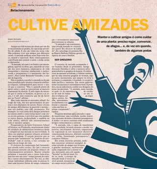 Manter e cultivar amigos é como cuidar
de uma planta: precisa regar, conversar,
de afagos... e, de vez em quando,
também de algumas podas
Gisele Bortoleto
gisele.bortoleto@diariodaregiao.com.br
Amigos na vida terrena são almas que um dia
se encontraram no paraíso, diz um antigo provér-
bio da cabala. E eles são vitais em nossa vida.
Não podemos viver sem amigos, por diferentes
razões. A amizade melhora nosso bem-estar físi-
co, mental e espiritual. Bons relacionamentos
contribuem para manter a saúde e ainda curam
as depressões.
“A amizade, tal como é no fundo e em sua sin-
geleza, equivale ao afeto, que, nascendo no cora-
ção dos seres humanos, emancipa-se de toda
mesquinhez e interesse, enaltecendo e enobre-
cendo o pensamento e o sentimento dos ho-
mens”, disse Carlos Bernardo Gonzalés, o cria-
dor da logosofia.
Não se poderia conceber a amizade se ela não
fosse presidida pelo ternário simpatia-confian-
ça-respeito, indispensável para nutrir o sen-
tir que a constitui. “Ela é o grande ponto de
apoio sobre o qual se concentram as maiores
esperanças do mundo. É pelo signo da amiza-
de que se unem os homens, os povos e as ra-
ças, e é sob seus auspícios que há de haver
paz na Terra”, afirma.
Mas como nascem as amizades, afinal? Ao
longo da vida, nós nos aproximamos de pes-
soas e nos afastamos de outras. Nosso círculo
de amigos dificilmente se mantém o mesmo -
mas seu padrão, esse sim, permanece. Por
exemplo: se você tinha dois amigos próximos
no ensino médio e uma turma maior com cin-
co ou seis pessoas, é provável que esse padrão
se repita depois, na faculdade, e também na
vida adulta, embora não necessariamente
com os mesmos amigos.
Pesquisadores da Aalto University School
of Science, na Finlândia, monitoraram dados
de celulares de adolescentes britânicos desde
o colegial até sua entrada na universidade. A
ideia era analisar quantas relações próximas
eles mantinham. O estudo mostrou que as
pessoas têm “assinaturas” ou “padrões de inti-
midade” com as outras, e isso costuma ser
mantido ao longo da vida.
O cientista da computação Jari Saramaki,
que estuda redes sociais, diz que a maioria
das pessoas mantém um pequeno número de
relacionamentos próximos. Manter relações
próximas é essencial para o nosso bem-estar,
mas isso tem um custo - tempo pessoal, de traba-
lho e outros relacionamentos. Por isso, as dife-
renças individuais refletem como as pessoas li-
dam com recursos finitos de tempo, comunica-
ção e investimento emocional
para sustentar as relações.
“A amizade é um sentimento,
uma atitude baseada ou construí-
da a partir dos alicerces da lealda-
de”, diz o psicólogo rio-pretense Hu-
go Ramón Barbosa Oddone, gestalt-te-
rapeuta de casal e famílias.
SER GREGÁRIO
O conceito de amizade acompanha o
ser humano desde os primórdios. Antiga
discussão filosófica é sobre a natureza selva-
gem/solitária ou gregária do homem. Os defen-
sores da amizade acreditam, e Oddone também,
que há uma natureza gregária do homem, algo
no nosso inconsciente, que sempre vai levar à
aceitação, à compaixão, à bondade e à receptivi-
dade pacífica e amistosa. Em outras palavras:
nosso inconsciente é naturalmente bom. E pode-
mos, em sã consciência, confiar nos desígnios do
nosso inconsciente. “A amizade, neste sentido,
só pode vir da experiência do cotidia-
no de cada ser huma- no em to-
dos os tempos, é al- go arque-
típico, mítico. As-
sim, aprendemos
secularmente a va-
lorizar a amizade
como um bem su-
premo conquistado”,
explica.
Pesquisas mostram que a amizade é capaz
de transformar uma sociedade, mudar trajetó-
rias, encorajar decisões e iluminar pensamentos.
A mídia e os novos costumes estão atualizando
antigos conhecimentos e certezas.
“A amizade, sim, é capaz de transformar
uma sociedade, levando pessoas a mudar tra-
jetórias, encorajando decisões, empurrando
ou segurando-as nos momentos decisivos,
transmutando emoções, diluindo sentimen-
tos, enfim, iluminando pensamentos”,
completa Oddone.
Em nossas histórias pessoais, pode-
mos encontrar inúmeros exemplos de
como atitudes de amigos nos levaram
a grandes mudanças, enobrecendo
ações, resgatando-nos e, muitas ve-
zes, mostrando para nós aquela
“luzinha” no fim do túnel. Ce-
do ou tarde, a energia da
amizade tende a vencer no
nível pessoal, interpessoal,
no campo social e político.
Relacionamento
CULTIVE AMIZADES
10 / São José do Rio Preto, 15 de junho de 2014 DIÁRIO DA REGIÃO
 