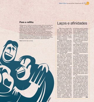 Verifique qual é o motivo da reunião de amigos. Seria um encontro com
“amigos” ou, por exemplo, um encontro de amigos para “beber”? É
fácil perceber isso. Pergunte-se quantos momentos você tem com seus
amigos sem que haja necessidade da cerveja, do cigarro ou daquela
droga que corre pelo grupo. Você poderá se surpreender
- Essa é clássica, mas vale por duas: escolha estar sempre perto de
pessoas que te acrescentem algo, não que te subtraiam. Pessoas que
drenam energia, dinheiro, te enchem de problemas e compartilham
apenas vícios não são amigas, por mais que você queira usá-las como
justificativa para continuar mergulhado em suas dependências. Faça
uma boa reflexão em relação ao seu grupo e, se necessário, inicie uma
reciclagem. Amigos devem ser sustentáveis, não insustentáveis
Fonte: Alexandre Caprio, psicólogo
Pare e reflita
Laços e afinidades
“Não seria ousado afir-
mar que a amizade é um
dos poucos valores de es-
sência superior que ainda
restam no homem, que o
elevam e dignificam, tor-
nando-o generoso e huma-
nitário”, escreveu Carlos
Bernardo Gonzalés.
Amigos são pessoas fun-
damentais na composição
das redes de apoio psicosso-
cial de uma pessoa. A escas-
sez de amigos representa fa-
lha no funcionamento nor-
mal da personalidade, pobre-
za na capacidade de estabele-
cer e manter relações afeti-
vas e de intimidade.
“Amigos são pessoas
com as quais estabelece-
mos laços por afinidades.
Indivíduos que, por suas
características pessoais,
nos inspiram confiança e
desejo de aproximação e
vínculo”, diz a psicóloga
cognitivo-comportamental
Mara Lúcia Madureira.
Relações de amizade são
fundamentais para o desen-
volvimento psicossocial sau-
dável. A escolha das amiza-
des, ressalta, é feita a partir
da identificação de compor-
tamentos e interesses afins.
“Não existem relações desin-
teressadas. As verdadeiras
amizades são representadas
por vínculos afetivos, senti-
mentos de apreço, estima e
valorização da outra pessoa,
estabelecidos a partir do re-
conhecimento das vanta-
gens e benefícios dessas rela-
ções, especialmente a sensa-
ção de amparo, companhei-
rismo, interação, aquisição
de conhecimento, comparti-
lhamento dos conflitos emo-
cionais e ampliação das
ideias”, explica Mara. No
contexto de normalidade, o
ser humano aceita e obedece
ao seu espírito gregário para
obter vantagens competiti-
vas em termos de sobrevivên-
cia individual e evolução da
espécie. Ao associar-se a ou-
tras pessoas, o grupo se forta-
lece e o indivíduo amplia
sua segurança, seu senso de
proteção e de sujeito perten-
cente a um grupo.
Para o neurocientista
Ivan Izquierdo, professor da
PUC do Rio Grande do Sul,
os efeitos que a amizade pro-
voca no cérebro são imen-
sos, já que esses vínculos esti-
mulam diversas áreas, princi-
palmente o córtex frontal e o
hipocampo.
A neurocientista Suzana
Herculano Huzel, professo-
ra do Instituto de Ciências
Biomédicas da Universida-
de Federal do Rio de Janei-
ro, diz que a amizade é uma
das grandes forças que o ser
humano conta para lidar
com os vários problemas do
mundo. “Qualquer proble-
ma que nosso cérebro consi-
dere como estresse, fica mais
tranquilo quando sabemos
que podemos contar com a
ajuda de uma pessoa queri-
da”, diz.
A neurociência moderna
tem descoberto que gestos
de carinho como beijo e abra-
ço têm efeito direto sobre o
cérebro, que produz uma sé-
rie de substâncias com ação
calmante e que permitem
que nos tornemos mais cari-
nhosos também. Receber ca-
rinho faz com que baixemos
a guarda, fiquemos mais re-
ceptivos, mais dispostos a
nos aproximar das pessoas.
Isso significa, segundo Suza-
na, que a amizade pode ser
uma fonte de prazer e de saú-
de para o cérebro. (GB)
DIÁRIO DA REGIÃO São José do Rio Preto, 15 de junho de 2014 / 11
 