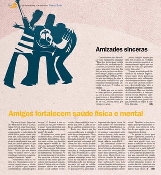 Amigos fortalecem saúde física e mental
De acordo com a Organiza-
ção Mundial de Saúde (OMS),
saúde é o bem-estar físico, men-
tal e social. A princípio, é fácil
compreender a relevância da
saúde física, assim como tam-
bém não é difícil notar os pre-
juízos que uma mente perturba-
da gera, não só para si, mas tam-
bém para outras pessoas. O que
causa estranheza é o peso da es-
fera social dentro desse equilí-
brio. “Tudo o que nós somos
tem a ver com os outros”, diz o
psicólogo cognitivo-comporta-
mental Alexandre Caprio.
Trabalhamos para os ou-
tros, nos relacionamos com os
outros, temos nomes e núme-
ros de celulares para sermos
identificados e chamados pelos
outros. “O homem é um ser
dualista, ou seja, não sobrevive
e sequer possui identidade sem
um segundo membro de sua es-
pécie”, diz ainda.
O isolamento, como pode
ser verificado na história da hu-
manidade, desestabiliza a men-
te e, esta, por sua vez, destrói o
corpo. Quando a OMS diz “so-
cial”, não quer dizer “profissio-
nal”. São palavras diferentes,
com conceitos diferentes e luga-
res diferentes no dicionário. Pa-
ra muitas pessoas, ir do traba-
lho para casa e de casa para o
trabalho é uma rotina que con-
some a maior parte de sua exis-
tência. Limitar-se a um relacio-
namento afetivo sem envolvi-
mento social também torna a
relação claustrofóbica com o
passar dos anos e, cedo ou tar-
de, ela também se desestrutura.
Toda essa lógica nos faz
compreender que a amizade é
mais do que importante. Ela é,
na verdade, crucial para a ma-
nutenção da saúde. “O amigo é
aquele que tem intimidade sufi-
ciente para dar a você o ‘feedba-
ck’ (retorno) necessário para ve-
rificar se seus pensamentos,
emoções e comportamentos
não estão desalinhados”, expli-
ca Caprio. Sem o apoio e fran-
queza de um amigo, temos faci-
lidade de cair em um universo
particular onde nos distancia-
mos cada vez mais da realida-
de. Excentricidade, pensamen-
tos persecutórios, ansiedade e
depressão são alguns riscos. Os
dois últimos são responsáveis
por centenas de milhares de ca-
sos de invalidez e morte. Não
ter amigos, compromete seria-
mente o humor, pode aumen-
tar o número de manias e tor-
nar a vida comunitária e profis-
sional cada vez mais difícil.
Os constantes estímulos
provenientes de conversas, de-
bates, histórias, discussões, pia-
das e convívio exercitam dife-
rentes áreas cerebrais, além do
bom senso. Quem troca expe-
riências através de amizades
possui uma visão mais clara e
mais habilidades para lidar
com as situações, diferentemen-
te de um indivíduo que só pode
contar com seus próprios reper-
tórios. Também acaba perce-
bendo mais oportunidades e re-
cebendo mais ofertas de traba-
lho do que aqueles que se fe-
cham dentro de casa.
“As portas se abrem para
quem é agradável, confiável e
colaborativo à medida que se fe-
cham para aqueles que rara-
mente se revelam aos outros ou
que surgem timidamente no es-
critório com a cara fechada”,
complementa Caprio. Por con-
ta disso, também podemos afir-
mar que a amizade tem relação
íntima com o sucesso e a carrei-
ra profissional, o que ajuda a
aliviar inúmeros pontos de
pressão da vida. A amizade nos
deixa mais leves, menos preocu-
pados e mais felizes. I (GB)
Amizades sinceras
Como fazemos para identifi-
car uma verdadeira amizade?
“Têm dois botões para testá-la
e identificá-la: um botão que fi-
ca dentro, no interior das pes-
soas, e um outro botão que fica
fora, ou seja, no interior do su-
posto amigo”, explica o gestalt-
terapeuta Hugo Oddone. O bo-
tão que está dentro de nós é a
condição de confiabilidade que
oferecemos nessa amizade. De-
pende só de nós. É confiar ou
confiar.
O botão que está no outro
se chama paciência, perseveran-
ça, com a gente, com as nossas
inseguranças e desconfianças.
Realmente, a amizade, como tu-
do na vida, precisa passar por
várias provações.
Assim, amigo é aquele que
fala, sem rodeios, as verdades
que não queremos aceitar, e ao
mesmo tempo é aquele que nos
poupa de tudo para preservar
nosso bem-estar.
“Jamais a amizade pode in-
fluenciar de maneira negativa.
Se por acaso ela se posiciona
abertamente para influenciar
decisões aparentemente negati-
vas pode ser um bom motivo
para desconsiderá-la, pois a
amizade é cautelosa”, recomen-
da Oddone. Mas essa decisão
de desconsiderá-la é extrema-
mente pessoal. Manter e culti-
var uma amizade é como cui-
dar de uma planta, precisa re-
gar, conversar, de afagos. E tam-
bém de podas. (GB)
12 / São José do Rio Preto, 15 de junho de 2014 DIÁRIO DA REGIÃO
 