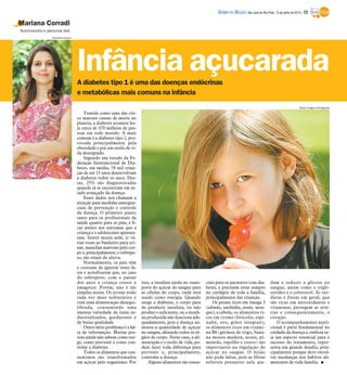 A diabetes tipo 1 é uma das doenças endócrinas
e metabólicas mais comuns na infância
Mariana Corradi
Nutricionista e personal diet
Temida como uma das cin-
co maiores causas de morte no
planeta, a diabetes acomete ho-
je cerca de 370 milhões de pes-
soas em todo mundo. A mais
comum é a diabetes tipo 2, pro-
vocada principalmente pela
obesidade e por um estilo de vi-
da desregrado.
Segundo um estudo da Fe-
deração Internacional de Dia-
betes, em média, 78 mil crian-
ças de até 15 anos desenvolvam
a diabetes todos os anos. Des-
tas, 25% são diagnosticadas
quando já se encontram em es-
tado avançado da doença.
Esses dados nos chamam a
atenção para medidas emergen-
ciais de prevenção e controle
da doença. O primeiro passo,
tanto para os profissionais da
saúde quanto para os pais, é fi-
car atento aos sintomas que a
criança e o adolescente apresen-
tam. Sentir muita sede, ir vá-
rias vezes ao banheiro para uri-
nar, manchas marrons pelo cor-
po e, principalmente, o sobrepe-
so, são sinais de alerta.
Normalmente, os pais têm
o costume de ignorar esses fa-
tos e acreditarem que, no caso
do sobrepeso, com o passar
dos anos a criança cresce e
emagrece. Porém, não é tão
simples assim. Os jovens estão
cada vez mais sedentários e
com uma alimentação desequi-
librada, consumindo uma
imensa variedade de itens in-
dustrializados, gordurosos e
de baixa qualidade.
Outro sério problema é a fal-
ta de informação. Muitas pes-
soas ainda não sabem como sur-
ge, como prevenir e como con-
trolar a diabetes.
Todos os alimentos que con-
sumimos são transformados
em açúcar pelo organismo. Por
isso, a insulina ajuda no trans-
porte do açúcar do sangue para
as células do corpo, onde será
usado como energia. Quando
surge a diabetes, o corpo para
de produzir insulina, ou não
produz o suficiente, ou a insuli-
na produzida não funciona ade-
quadamente, pois a doença au-
menta a quantidade de açúcar
no sangue, afetando todos os ór-
gãos do corpo. Neste caso, a ali-
mentação e o estilo de vida, po-
dem fazer toda diferença para
prevenir e, principalmente,
controlar a doença.
Alguns alimentos são essen-
ciais para os pacientes com dia-
betes, e precisam estar sempre
no cardápio de toda a família,
principalmente das crianças.
Os peixes ricos em ômega 3
(salmão, sardinha, atum, aren-
que), a cebola, os alimentos ri-
cos em cromo (brócolis, espi-
nafre, ovo, grãos integrais),
os alimentos ricos em vitami-
na B6 (gérmen de trigo, bana-
na menos madura, nozes, pi-
mentão, repolho e couve) são
importantes na regulação do
açúcar no sangue. O feijão
não pode faltar, pois as fibras
solúveis presentes nele aju-
dam a reduzir a glicose no
sangue, assim como o trigli-
cerídeo e o colesterol. As ver-
duras e frutas em geral, que
são ricas em antioxidantes e
vitaminas, protegem as arté-
rias e consequentemente, o
coração.
O acompanhamento nutri-
cional é parte fundamental no
cuidado da doença e, embora se-
ja um aspecto essencial para o
sucesso do tratamento, repre-
senta um grande desafio, prin-
cipalmente porque deve envol-
ver mudanças nos hábitos ali-
mentares de toda família. I
Infância açucarada
Stock Images/Divulgação
Hamilton Pavam
DIÁRIO DA REGIÃO São José do Rio Preto, 15 de junho de 2014 / 13
 