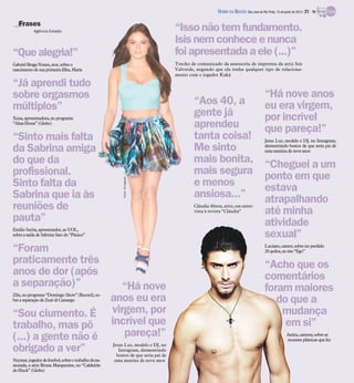 “Issonão tem fundamento.
Isisnem conhece e nunca
foi apresentada a ele (...)”
Trecho de comunicado da assessoria de imprensa da atriz Isis
Valverde, negando que ela tenha qualquer tipo de relaciona-
mento com o jogador Kaká
Frases
“Há nove
anos eu era
virgem, por
incrível que
pareça!”
Jesus Luz, modelo e DJ, no
Instagram, desmentindo
boatos de que seria pai de
uma menina de nove anos
Agência Estado
“Quealegria!”
GabrielBraga Nunes,ator,sobre o
nascimentode suaprimeira filha, Maria
“Já aprendi tudo
sobre orgasmos
múltiplos”
Xuxa,apresentadora,no programa
“AltasHoras”(Globo)
“Sinto mais falta
da Sabrina amiga
do que da
profissional.
Sinto falta da
Sabrina que ia às
reuniões de
pauta”
EmílioSurita, apresentador, ao UOL,
sobrea saída de Sabrina Satodo “Pânico”
“Foram
praticamente três
anos de dor (após
a separação)”
Zilu,no programa“Domingo Show”(Record), so-
brea separaçãode Zezé diCamargo
“Sou ciumento. É
trabalho, mas pô
(...) a gente não é
obrigado a ver”
Neymar,jogadordefutebol,sobreotrabalhodana-
morada, a atriz Bruna Marquezine, no “Caldeirão
doHuck”(Globo)
“Há nove anos
eu era virgem,
por incrível
que pareça!”
Jesus Luz, modelo e DJ, no Instagram,
desmentindo boatos de que seria pai de
umamenina de noveanos
“Cheguei a um
ponto em que
estava
atrapalhando
até minha
atividade
sexual”
Luciano,cantor,sobre terperdido
20quilos,ao site “Ego”
“Acho que os
comentários
foram maiores
do que a
mudança
em si”
Anitta,cantora,sobre as
recentesplásticasquefez
“Aos 40, a
gente já
aprendeu
tanta coisa!
Me sinto
mais bonita,
mais segura
e menos
ansiosa...”
Cláudia Abreu, atriz, em entre-
vista à revista “Cláudia”
Fotos:Divulgação
DIÁRIO DA REGIÃO São José do Rio Preto, 15 de junho de 2014 / 21 - TV
 