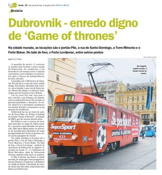 Na cidade murada, as locações são o portão Pile, a rua de Santo Domingo, a Torre Minceta e o
Forte Bokar. No lado de fora, o Forte Lovrijenac, entre outros pontos
Agência O Globo
A muralha do século 12 contorna
os prédios que formam a parte antiga
de Dubrovnik. Ao crepúsculo, a luz
dourada do sol inunda torres e cúpulas
centenárias, entre telhados reconstituí-
dos após a Guerra da Independência,
há duas décadas.
A muralha tem 1.940 metros de exten-
são. Por ela dá-se a volta em toda a cidade
antiga, Patrimônio Mundial pela Unes-
co, ora avistando o mar, ora de frente pa-
ra o Monte São Sérgio e a cadeia de mon-
tanhas que faz fronteira com a Bósnia.
Um ou outro bar com vista para o
mar convida a um drinque, ali mesmo,
entre as pedras históricas. De um lado, as
gaivotas patrulham o Adriático; do ou-
tro, observa-se o movimento intramuros
nos fundos de lojas e restaurantes ou em
quintais de residências.
Dubrovnik faz juz ao título de cená-
rio de Porto Real (ou King’s Landing)
do seriado “Game of thrones” - produção
da HBO, que faz sucesso mundo afora.
Há folhetos com os pontos de loca-
ções marcados no mapa da cidade mura-
da e excursões especializadas nas grava-
ções. Mas basta alguns passos no percur-
so da muralha para identificar ali cenas
protagonizadas por Tyrion Lannister, en-
tre outras passagens do seriado.
Na cidade murada, as locações são o
portão Pile, a rua de Santo Domingo, a
Torre Minceta, o Forte Bokar. No lado
de fora, o Forte Lovrijenac - símbolo da
resistência de Dubrovnik ao império ve-
neziano no século 11 - e o Anfiteatro do
Hotel Belvedere, além do Arboretum
Trsteno, também estão entre os cenários.
A Ilha Lokrum, em frente à cidade
murada, foi usada para cenas protagoniza-
das por Daenerys Targaryen (a Khaleesi)
na cidade de Qarth. A produção do seria-
do ainda tem mais duas temporadas para
filmar em Dubrovnik.
Croácia
Dubrovnik - enredo digno
de ‘Game of thrones’
Em Zagreb,
capital croata, o
bonde circula no
centro
Fotos: Agência O Globo
TURISMO - 26 / São José do Rio Preto, 15 de junho de 2014 DIÁRIO DA REGIÃO
 