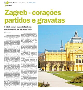 A cidade tem um museu dedicado aos
relacionamentos que não deram certo
Agência O Globo
Com indústrias variadas movi-
mentando sua economia, a capital
croata não depende tanto do turis-
mo como Dubrovnik.
A cidade que tem um coração
vermelho como símbolo conquista
o visitante com particularidades
que a fazem especial. Um museu
dedicado aos relacionamentos des-
feitos é um deles.
E Spitza é o nome que se dá em
Zagreb para o encontro aos sába-
dos de manhã (das 10h às 13h) na
Praça das Flores, onde as pessoas
vão para ver e ser vistas. As celebri-
dades croatas são presença certa
no lugar.
Tkalciceva é a rua dos cafés - e
dos bares e dos restaurantes. E a
Praça Josip Jelacic, onde o vaivém
de bondes é cercado por ruas reple-
tas de cafés e lojas de marcas co-
nhecidas, mostra o lado cosmopoli-
ta de Zagreb. Lembra Milão, em
menores proporções.
Na mesma praça, há sempre
uma feirinha de produtores aconte-
cendo. Mas o mercado mais famo-
so de Zagreb é o Dolac, que funcio-
na de segunda-feira a sábado. Ocu-
pando um galpão em vários níveis
tem no andar superior a melhor
vista, entre cafés e bancas de flores
e ervas, para observar o movimen-
to nas tendas abaixo, com a cidade
à frente, telhados e torres de igre-
jas dando contornos ao horizonte.
Depois do mercado, o progra-
ma é ver a troca da Guarda de Hon-
ra do Regimento da Gravata. Um
grupo de 17 soldados cumpre o ri-
tual nos fins de semana entre
11h40 e 12h (de abril a setembro),
em frente à igreja de Santa Maria,
do século 18, com seu telhado colo-
rido por mosaicos.
O museu dos relacionamentos
desfeitos fica a uma quadra dali. O
acervo conta histórias como a da
centopeia de pelúcia com patas fal-
tantes que pertenceu ao casal
bósnio-croata, que vivia entre Za-
greb e Sarajevo, em quase dois
anos de relacionamento.
O combinado foi que, a cada
vez que se encontrassem, arranca-
riam uma pata da centopeia. Quan-
do não houvesse mais patas seria o
momento de começar uma vida a
dois. Mas o romance terminou an-
tes das patas, e o fim da história vi-
rou peça de museu.
As gravatas, que conquistaram
a corte de Luís 14, no século 17,
eram, na realidade, echarpes que
adornavam o pescoço da guarda
croata - a mesma da Igreja de San-
ta Maria.
As mulheres amarravam as
echarpes em volta dos pescoços do
casal. Algumas dividiam o lenço
ao meio. Na guerra, o homem par-
tia com o adereço no pescoço.
Na loja Croata (croata.hr), fa-
zem sucesso com clientes brasilei-
ros modelos de cores fortes e moti-
vos extravagantes (450 kunas, R$
183). A gravata bordada em fios de
ouro custa 3.500 kunas (R$ 1.500)
e a pontuada por cristais Swaro-
vski, 1.500 kunas (R$ 612). A ma-
triz fica em Zagreb, mas há lojas
em Split e Dubrovnik.
Zagreb tem bons restaurantes,
onde se pode experimentar a gas-
tronomia do país. Com ingredien-
tes frescos e sem afetações, o cardá-
pio está mais para comfort food.
Uma sopa típica como a servida no
restaurante Agava, na Tkalciceva,
leva tomate, batata, carne, bacon
picadinhos e cogumelos frescos.
Croácia
Zagreb - corações
partidos e gravatas
TURISMO - 30 / São José do Rio Preto, 15 de junho de 2014 DIÁRIO DA REGIÃO
 