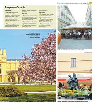 Como chegar
De avião: As empresas
aéreas Air France-KLM,
Lufthansa e Turkish Airlines têm
tarifas a partir de R$ 2.685.
Valores com taxas para julho. A
Croatian Airlines voa entre
Zagreb e Dubrovnik por R$ 257
(ida e volta)
Carro: O aluguel de carro
econômico por seis dias sai a
265 euros (sixt.com), com
retirada e entrega no Aeroporto
de Zagreb
Onde ficar
Dubrovnik. Excelsior, diárias
a 270 euros, quartos com vista
para a cidade murada e Lokrum.
adriaticluxuryhotels.com
Split. Radisson Blu, diárias
a 168 euros. radissonblu.com
Zagreb. Hotel Dubrovnik,
diárias a 116 euros.
hotel-dubrovnik.hr
Onde comer
Dubrovnik. Proto, Siroka 1,
esculap-teo-hr. Panorama,
dubrovnikcablecar.com.
Split. Konoba Varos, Ban
Mladenova 9. Central, no
Palácio, Narodni trg 1, Pjaca
Zagreb. Vinodol, Teslina
10. vinodol-zg.hr. Agava,
Tkalciceva 39 I
Programe Croácia
Fotos: Agência O Globo
O Pavilhão de Arte de
Zagreb, aberto em 1898, é
a galeria mais antiga do
sudoeste da Europa
Cafés são animados, com mesas nas ruas de Zagreb
Bancas de flores no nível superior do famoso mercado Dolac
Divulgação
DIÁRIO DA REGIÃO São José do Rio Preto, 15 de junho de 2014 / 31 - TURISMO
 