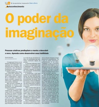 Pessoas criativas predispõem a mente a descobrir
o novo. Aprenda como desenvolver essa habilidade
Gisele Bortoleto
gisele.bortoleto@diarioweb.com.br
A imaginação fornece ao ser
humano mecanismos para a ma-
nipulação da realidade e dos
elementos que a compõem. E é,
certamente, uma ferramenta
fundamental na criatividade e
no produto criativo.
O físico alemão Albert Eins-
tein (1879-1955) afirmou: “A
imaginação é mais importante
que o conhecimento”, referin-
do-se à limitação do conheci-
mento científico, enquanto de-
clarava que a imaginação seria
um território ilimitado.
Mas será que a utilidade da
imaginação se resume a uma
ferramenta de manipulação
mental da realidade?
“Atualmente, a neurologia
verificou que, mediante a per-
cepção direta ou a imaginação,
as zonas do cérebro ativadas
são as mesmas. Isto é: o cérebro
não consegue distinguir o que
é real ou o que é imaginado,
pois processa de igual forma”,
diz o psicólogo português Jorge
Elói, fundador e criador do Es-
paço Psicologia Free. Prova dis-
so é o fato de que, em muitos so-
nhos, só constatamos que está-
vamos sonhando depois de
acordar.
A principal diferença entre
os sonhos e a imaginação é que
a imaginação são construções
conscientes e voluntárias da
realidade, enquanto os sonhos
são construções inconscientes
e involuntárias.
A imaginação é útil para
modificar ou ressignificar me-
mórias, diz Elói, mas essa fun-
ção depende essencialmente da
personalidade da pessoa. Pois
pessimistas, tristes ou deprimi-
dos tendem a tornar as memó-
rias más ainda piores e relativi-
zar as boas, quando deveria ser
o contrário.
“Não é errado dizer que tu-
do o que existe de concreto no
mundo e foi feito pelo homem
é fruto direto da imaginação hu-
mana”, disse o escritor, profes-
sor e conferencista Eugenio
Mussak, especialista nas áreas
de liderança e desenvolvimen-
to humano e profissional.
Sem a imaginação, a arte se-
ria manca e monótona, a ciên-
cia seria primitiva e pequena, e
até as relações humanas seriam
primitivas e insatisfatórias. “Se
é que as coisas existiriam”,
complementa. E vai além:
“Imaginar é usar a faculdade
mental de criar imagens com as
quais não se teve uma experiên-
cia direta. E isso tem uma imen-
sa virtude. A de gerar a energia
necessária para que a transfor-
mação da imagem mental em al-
go real aconteça”, garante.
Essa habilidade nos liberta
do real, nos leva para fora das
normas e de tudo aquilo que é
aceito pela nossa sociedade. Is-
so significa que o ato de imagi-
nar é bem mais do que ver um
objeto ou situação de maneira
diferente. É uma predisposição
da mente para almejar alguma
coisa que ainda não tenha vis-
to, que a transporta para uma
realidade paralela, aquela em
que se vive ou até mesmo pa-
ra prever situações que supo-
mos que vamos vivenciar. É
através da imaginação que po-
demos alcançar alguns dos
nossos desejos e idealizar no-
vos desejos. Podemos ver
aquilo que nunca foi visto
por ninguém e descobrir um
novo mundo.
O poder da
imaginação
Autoconhecimento
StockImages/Divulgação
8 / São José do Rio Preto, 15 de junho de 2014 DIÁRIO DA REGIÃO
 