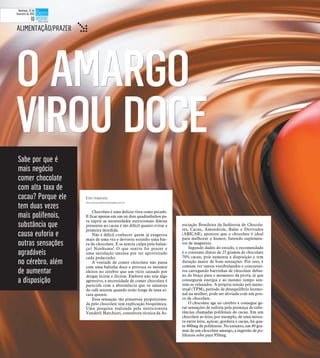 O AMARGOO AMARGO
VIROU DOCEVIROU DOCE
ALIMENTAÇÃO/PRAZER t
Sabe por que é
mais negócio
comer chocolate
com alta taxa de
cacau? Porque ele
tem duas vezes
mais polifenois,
substância que
causa euforia e
outras sensações
agradáveis
no cérebro, além
de aumentar
a disposição
Elen Valereto
elen.valereto@diariodaregiao.com.br
Chocolate é uma delícia vista como pecado.
E ficar apenas em um ou dois quadradinhos pa-
ra suprir as necessidades nutricionais diárias
presentes no cacau é tão difícil quanto evitar a
primeira mordida.
Não é difícil conhecer quem já exagerou
mais de uma vez e devorou sozinho uma bar-
ra de chocolate. E se sentiu culpa pela balan-
ça? Nenhuma! O que sentiu foi prazer e
uma satisfação imensa por ter aproveitado
cada pedacinho.
A vontade de comer chocolate não passa
com uma balinha doce e provoca os mesmos
efeitos no cérebro que um vício causado por
drogas lícitas e ilícitas. Embora não seja algo
agressivo, a necessidade de comer chocolate é
parecida com a abstinência que os amantes
do café sentem quando estão longe de uma xí-
cara quente.
Essa sensação tão prazerosa proporciona-
da pelo chocolate tem explicação bioquímica.
Uma pesquisa realizada pela nutricionista
Vanderlí Marchiori, consultora técnica da As-
sociação Brasileira da Indústria de Chocola-
tes, Cacau, Amendoim, Balas e Derivados
(ABICAB), apontou que o chocolate é ideal
para melhorar o humor, batendo suplemen-
tos de magnésio.
Segundo dados do estudo, o recomendado
é o consumo diário de 25 gramas de chocolate
70% cacau, pois aumenta a disposição e tem
duração maior de boas sensações. Por isso, é
comum ver tantos vestibulandos e concursei-
ros carregando barrinhas de chocolate debai-
xo do braço para o momento da prova, já que
conseguem energia e ao mesmo tempo sen-
tem-se relaxados. A própria tensão pré-mens-
trual (TPM), período de desequilíbrio hormo-
nal na mulher, pode ser aliviada com um pou-
co de chocolate.
O chocolate age no cérebro e consegue ge-
rar sensações de euforia pela presença de subs-
tâncias chamadas polifenais do cacau. Em um
chocolate ao leite, por exemplo, de uma mistu-
ra entre leite, açúcar, gordura e cacau, há qua-
se 400mg de polifenois. No entanto, em 40 gra-
mas de um chocolate amargo, a ingestão de po-
lifenois sobe para 950mg.
Domingo, 22 de
fevereiro de 2015
10
 