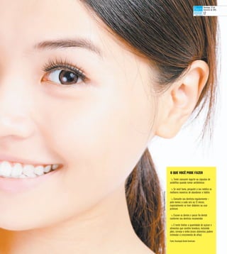 t Tente consumir iogurte ou cápsulas de
acidófilos quando tomar antibióticos
t Se você fuma, pergunte a seu médico as
melhores maneiras de abandonar o hábito
t Consulte seu dentista regularmente –
pelo menos a cada seis ou 12 meses,
especialmente se tiver diabetes ou usar
próteses
t Escove os dentes e passe fio dental
conforme seu dentista recomendar
t E tente limitar a quantidade de açúcar e
alimentos que contêm levedura, incluindo
pães, cerveja e vinho (esses alimentos podem
estimular o crescimento de aftas)
Fonte: Associação Dental Americana
O QUE VOCÊ PODE FAZER
StockImages/Divulgação
Domingo, 22 de
fevereiro de 2015
17
 