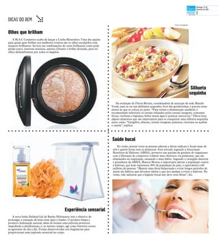 A M.A.C Cosmetics acaba de lançar a Linha Mineralize. Uma das opções
para quem quer brilhar nos melhores eventos são os olhos esculpidos com
nuances brilhantes. Invista em combinações de cores brilhantes como pink
pétala suave, marrons intensos, ameixa vibrante e brilho dourado, para ter
olhos deslumbrantes por todos os ângulos.
Olhos que brilham
Na avaliação de Flavia Morais, coordenadora de nutrição da rede Mundo
Verde, para se ter um abdômen sequinho, livre das gordurinhas, é preciso estar
atento ao que se coloca no prato. “Para tornar a alimentação saudável, é
recomendado substituir os cereais refinados pelos cereais integrais, consumir
frutas, verduras e legumes, beber muita água e praticar exercícios.” Flávia lista
alguns alimentos que são importantes para se conquistar uma silhueta sequinha
neste verão: “Gengibre, abacate, cereais integrais, pimenta, cúrcuma ou açafrão
e canela”, explica.
No verão, muitas vezes as pessoas aderem a dietas radicais e ficam mais de
três e quatro horas sem se alimentar. Essa atitude, segundo a Associação
Brasileira de Halitose (ABHA), promove um queima de gordura do organismo
com a liberação de compostos voláteis mau cheirosos via pulmonar, que são
eliminados na respiração, causando o mau hálito. Segundo o cirurgião-dentista
e presidente da ABHA, Marcos Moura, é importante alertar a população contra
a halitose, que hoje representa 30% da população do país, o equivalente a 60
milhões de pessoas. “Manter uma dieta balanceada e evitar longos períodos de
jejum são hábitos que devemos adotar e que nos ajudam a evitar a halitose. No
verão, vale salientar que a higiene bucal não deve tirar férias”, diz.
Saúde bucal
A nova linha Delikad Gel de Banho Hidratante tem o objetivo de
prolongar a sensação de bem-estar após o banho. O produto limpa e
promove hidratação natural, além de formar uma película protetora
impedindo a desidratação, e, ao mesmo tempo, age como barreira contra
as agressões do dia a dia. Foram desenvolvidas seis fragrâncias para
proporcionar uma explosão sensorial no corpo.
Fotos: Divulgação
Silhueta
sequinha
Experiência sensorial
DICAS DO BEM t
Domingo, 22 de
fevereiro de 2015
3
 