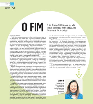 Kátia Ricardi de Abreu
Toda história tem começo, meio e fim. Pois bem, vamos falar do
fim. Aquele “the end” da fita, sabe? As luzes do cinema se acendem e
você ainda continua na poltrona, prostrada, incrédula, esperando um re-
presentante de Hollywood de terno e gravata aparecer na sua frente e
dizer que já estão providenciando as filmagens da continuação da histó-
ria. Mas como isso não acontece, você se levanta e volta para casa, incon-
formada. É um sabor de “quero mais”, “não acredito que acabou”.
O fim de uma história pode ser feliz, infeliz, sem graça, triste, ridícu-
lo, mal feito, mas é fim. A-ca-bou! Os roteiristas de novelas campeãs de
audiência dificilmente conseguem elaborar um fim para a história e
seus personagens que agrade a própria audiência. Porque foi bom o que
houve durante a história e, de tão bom que foi, ninguém quer o fim. En-
tão a gente ouve os comentários: “Não gostei do fim”. Qualquer fim é
difícil de aceitar, quando o desejo é que ele não aconteça.
E o “THE END” na vida real? Muitas vezes, não queremos aceitar o
fim de nossas próprias histórias. O fechamento de nossos ciclos. Ou não
queremos aceitar a forma como ocorreram. Quem já não se pegou dese-
jando que tivesse sido diferente? Com uma pitada disso ou daquilo?
Mesmo que a mocinha e o mocinho não fiquem juntos, felizes para sem-
pre, queremos sair da fita de bem com a vida, para o bem de nossa auto-
estima, não é?
Quando faço entrevistas de desligamento, nas empresas, procuro es-
timular o colaborador que está se demitindo ou está sendo demitido a
fechar este ciclo da forma mais confortável possível. É uma oportunida-
de de iniciar uma nova etapa, embora muitas vezes essa transição seja
dolorosa, e a despedida, triste. Porém, para que a pessoa possa visualizar
as vantagens da nova etapa, ela precisa passar pelo luto da separação des-
te ciclo que se fecha.
Separações sempre são tristes e dolorosas, mesmo quando a pessoa
está indo para algo melhor. Tudo tem perdas e ganhos. Apesar de tristes
e dolorosas, podem ser feitas com dignidade, sensibilidade. Pode haver
alívio, quando a dor de permanecer no relacionamento é maior do que a
dor da separação.
No amor, o fim pode ser trágico, passional. Também pode ser suave.
Depende do grau de maturidade emocional das pessoas envolvidas.
Certa vez recebi um casal no consultório decidido a colocar fim no
relacionamento. Sem brigas, eles conversaram durante muitas sessões
sobre os bons momentos que passaram juntos, os motivos do desgaste
no relacionamento e a vontade de iniciar uma nova etapa. Finalizaram
ali na minha sala a relação conjugal com a proposta de iniciar uma rela-
ção de “ex” respeitosa, madura e humana. Com carinho, devolveram as
alianças um para o outro de forma solene, se abraçaram e foram viver
suas vidas separados, talvez mais unidos do que quando estavam moran-
do debaixo do mesmo teto. Achei lindo quando o marido disse para a
esposa que não tinha sentido continuar se ela não o amava mais. Mesmo
que ele ainda a amasse. Ele iria seguir adiante, em busca do amor
com alguém que pudesse corresponder. Mas, infelizmente, esse ca-
so é a exceção.
Entre namorados, as principais queixas são aquelas em torno do
fim que demora a ser entendido. A pessoa se distancia e espera o
outro desconfiar que ela decidiu colocar o ponto final no relaciona-
mento. Decidiu que não quer mais e tem dificuldade de comunicar
isso de forma direta à outra parte envolvida. Apenas a exclui da sua
rota. Deleta, joga na lixeira o relacionamento e, consequentemen-
te, a pessoa, que é desqualificada. Como assim? Você liga e ela não
atende. Deixa recado e ela não retorna. Tenta pelo whatsApp e des-
cobre que ela te bloqueou. Saiu do Facebook, Instagram, tudo. Ou
saiu só para você. Trocou o número de telefone. Blindou-se de vo-
cê. Declarada é a rejeição. Dupla é a dor: a da separação e a de como
ocorreu a separação. O mais doloroso fim de todos os fins. Pior do
que não querer mais é não dizer isso olhando nos olhos.
Demissões corporativas, rompimentos de relacionamentos,
acontecem todos os dias. E, no dia seguinte, currículos são envia-
dos, pessoas interessantes preenchem as lacunas nos relacionamen-
tos dissolvidos, novos ciclos se iniciam. Ninguém morre por causa
disso.
O fim pode simplesmente ser triste e ao mesmo tempo feliz,
com lágrimas misturadas a sorrisos. Este é o fim honroso, com cha-
ve de ouro que eu gostaria de assistir e vivenciar. E você?
ARTIGO t
O fim de uma história pode ser feliz,
infeliz, sem graça, triste, ridículo, mal
feito, mas é fim. A-ca-bou!
Kátia Ricardi de
Abreu é psicóloga,
especialista em
Análise Transacional
na área clínica
e consultora
de empresas
O FIM
Quem é
Guilherme Baffi/Arquivo
Domingo, 22 de
fevereiro de 2015
32
 