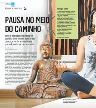 Torne a meditação uma prática em
sua vida. Não é nenhum bicho de sete
cabeças, e vai dar a tranquilidade
que você precisa para encarar o dia
PAUSA NO MEIO
DO CAMINHO
Gisele Bortoleto
gisele.bortoleto@diariodaregiao.com.br
O mundo moderno criou meios que, em princípio, deveri-
am ter nos proporcionado mais facilidades e tempo livre. Po-
rém, não foi o que aconteceu. A velocidade e a quantidade de
informações e o estresse provocado por elas têm levado o ser
humano a um estado de intranquilidade. São e-mails de-
mais, notícias demais, mensagens demais, ligações demais,
cobranças demais. As necessidades aumentaram e a vida
ficou mais complicada. São muitas exigências.
E a meditação pode ser um jeito simples de blo-
quear a ansiedade causada por essas demandas. “Me-
ditação é uma nova forma de viver, baseada no pre-
sente, não no apego excessivo aos pensamentos”,
diz o terapeuta corporal Sambodh Naseeb, profes-
sor de meditação e autoconhecimento.
“É o momento em que a mente pode perma-
necer focada. Assim, os pensamentos se acal-
mam e conseguimos a sensação de estar presen-
tes e viver o agora. E cada experiência passa a
ser vivenciada como ela é”, explica o coach e
iogaterapeuta Salvador Hernandes.
“Sempre que arrumo um tempo, procu-
ro meditar, para restabelecer meu equi-
líbrio”, diz a vendedora Desi-
ree Sanches.
Desirré Sanches é adepta
da meditação: prática ajuda
a equilibrar as emoções
MEDITAÇÃO BÁSICATERAPIA ALTERNATIVA t t 1. Sente-se confortavelmente, sobre uma
almofada ou cadeira, sempre deixando as
costas mais retas. Evite meditar deitado, pois
é alto o risco de adormecer
t 2. Feche os olhos e traga suavemente sua
atenção para dentro de você mesmo.
Vá percebendo o ritmo da sua respiração,
sem se preocupar em controlá-la
t 3. Permaneça observando a respiração.
Sinta a passagem do ar pela abertura das
narinas. Acompanhe cada inspiração e cada
expiração, atentamente
t 4. Se algum pensamento invadir
sua mente, deixe-o passar e volte a
atenção à sua respiração
t 5. Fique assim por 10 minutos.
Lentamente, abra os olhos e volte
às suas atividades
Fonte: Salvador Hernandes, iogaterapeuta
Domingo, 22 de
fevereiro de 2015
4
 