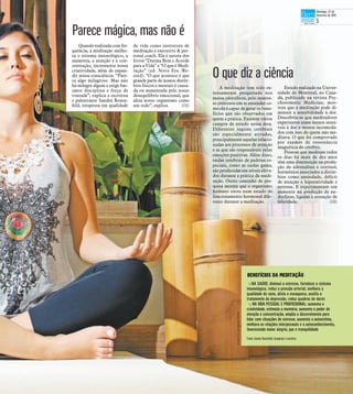 A meditação tem sido ex-
tensamente pesquisada nos
meios científicos, pelo interes-
se crescente em se entender co-
mo ela é capaz de gerar os bene-
fícios que são observados em
quem a pratica. Existem vários
campos de estudo nessa área.
Diferentes regiões cerebrais
são especialmente ativadas,
principalmente aquelas relacio-
nadas aos processos de atenção
e as que são responsáveis pelas
emoções positivas. Além disso,
ondas cerebrais de padrões es-
peciais, como as ondas gama,
são produzidas em níveis eleva-
dos durante a prática da medi-
tação. Outro caminho de pes-
quisa mostra que o organismo
humano entra num estado de
funcionamento hormonal dife-
rente durante a meditação.
Estudo realizado na Univer-
sidade de Montreal, no Cana-
dá, publicado na revista Psy-
chosomatic Medicine, mos-
trou que a meditação pode di-
minuir a sensibilidade à dor.
Descobriu-se que meditadores
experientes eram menos sensí-
veis à dor e menos incomoda-
dos com isso do quem não me-
ditava. O que foi comprovado
por exames de ressonância
magnética do cérebro.
Pessoas que meditam todos
os dias há mais de dez anos
têm uma diminuição na produ-
ção de adrenalina e cortisol,
hormônios associados a distúr-
bios como ansiedade, déficit
de atenção e hiperatividade e
estresse. E experimentam um
aumento na produção de en-
dorfinas, ligadas à sensação de
felicidade. (GB)
O que diz a ciência
BENEFÍCIOS DA MEDITAÇÃO
tNA SAÚDE: diminui o estresse, fortalece o sistema
imunológico, reduz a pressão arterial, melhora a
qualidade do sono, alivia a enxaqueca, auxilia o
tratamento da depressão, reduz quadros de dores
t NA VIDA PESSOAL E PROFISSIONAL: aumenta a
criatividade, estimula a memória, aumenta o poder de
atenção e concentração, amplia o discernimento para
lidar com situações de estresse, aumenta a autoestima,
melhora as relações interpessoais e o autoconhecimento,
favorecendo maior alegria, paz e tranquilidade
Fonte: Sandra Rosenfeld, terapeuta e escritora
JohnnyTorres27/11/2014
Quando realizada com fre-
quência, a meditação melho-
ra o sistema imunológico, a
memória, a atenção e a con-
centração, incrementa nossa
criatividade, além de expan-
dir nossa consciência. “Pare-
ce algo milagroso. Mas não
há milagre algum e exige bas-
tante disciplina e força de
vontade”, explica a escritora
e palestrante Sandra Rosen-
feld, terapeuta em qualidade
de vida como instrutora de
meditação e executive & per-
sonal coach. Ela é autora dos
livros “Durma Bem e Acorde
para a Vida” e “O que é Medi-
tação” (ed. Nova Era /Re-
cord). “O que acontece é que
grande parte de nossos distúr-
bios físicos e mentais é causa-
da ou aumentada pelo nosso
desequilíbrio emocional, que
afeta nosso organismo como
um todo”, explica. (GB)
Parece mágica, mas não é
Domingo, 22 de
fevereiro de 2015
5
 