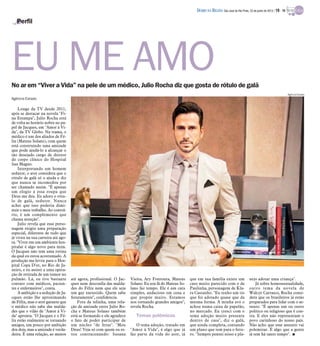 No ar em “Viver a Vida” na pele de um médico, Julio Rocha diz que gosta de rótulo de galã
Perfil
Agência Estado
Longe da TV desde 2011,
após se destacar na novela "Fi-
na Estampa", Julio Rocha está
de volta ao horário nobre no pa-
pel de Jacques, em "Amor à Vi-
da", da TV Globo. Na trama, o
médico é um dos aliados de Fé-
lix (Mateus Solano), com quem
está construindo uma amizade
que pode ajudá-lo a alcançar o
tão desejado cargo de diretor
do corpo clínico do Hospital
San Magno.
Interpretando um homem
sedutor, o ator considera que o
rótulo de galã só o ajuda e diz
que nunca se incomodou por
ser chamado assim. "É apenas
um elogio a essa roupa que
Deus me deu. Eu adoro o rótu-
lo de galã, sedutor. Nunca
achei que isso poderia dimi-
nuir o meu trabalho. Ao contrá-
rio, é um complemento que
chama atenção".
Julio revela que esse perso-
nagem exigiu uma preparação
especial, diferente de tudo que
já viveu na sua carreira até ago-
ra. "Viver em um ambiente hos-
pitalar é algo novo para mim.
O Jacques não tem uma rotina
da qual eu estou acostumado. A
produção me levou para o Hos-
pital Copa D'or, no Rio de Ja-
neiro, e eu assisti a uma opera-
ção de retirada de um tumor no
pulmão. Lá, eu tive bastante
contato com médicos, pacien-
tes e enfermeiros", conta.
A ambição e a sedução de Ja-
cques estão lhe aproximando
de Félix, mas o ator garante que
o médico não sabe das malda-
des que o vilão de "Amor à Vi-
da" apronta. "O Jacques e o Fé-
lix estão realmente se tornando
amigos, um pouco por ambição
dos dois, mas a amizade é verda-
deira. É uma relação, ao menos
até agora, profissional. O Jac-
ques nem desconfia das malda-
des do Félix nem que ele seja
um gay enrustido. Quem sabe
futuramente", confidencia.
Fora da telinha, uma rela-
ção de amizade entre Julio Ro-
cha e Mateus Solano também
está se formando e ele agradece
o fato de poder participar de
um núcleo "de feras". "Meu
Deus! Veja só com quem eu es-
tou contracenando: Susana
Vieira, Ary Fontoura, Mateus
Solano. Eu sou fã do Mateus So-
lano faz tempo. Ele é um cara
simples, audacioso em cena e
que propõe muito. Estamos
nos tornando grandes amigos",
revela Rocha.
Temas polêmicos
O tema adoção, tratado em
"Amor à Vida", é algo que já
faz parte da vida do ator, já
que em sua família existe um
caso muito parecido com o de
Paulinha, personagem de Kla-
ra Castanho. "Eu tenho um tio
que foi adotado quase que da
mesma forma. A minha avó o
achou numa caixa de papelão,
no mercado. Eu cresci com o
tema adoção muito presente
dentro de casa", diz o galã,
que ainda completa, contando
um plano que tem para o futu-
ro. "Sempre pensei nisso e pla-
nejo adotar uma criança".
Já sobre homossexualidade,
outro tema da novela de
Walcyr Carrasco, Rocha consi-
dera que os brasileiros já estão
preparados para lidar com o as-
sunto. "É apenas um ou outro
político ou religioso que é con-
tra. E eles não representam o
povo carinhoso do nosso país.
Não acho que esse assunto vai
polemizar. É algo que a gente
já tem há tanto tempo". I
EU ME AMO
Agência Estado
DIÁRIO DA REGIÃO São José do Rio Preto, 23 de junho de 2013 / 19 - TV
 