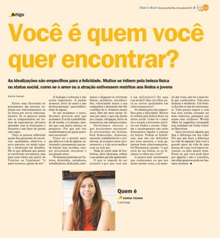 Você é quem você
quer encontrar?
Artigo
Karina Younan
Existe uma dicotomia no
pensamento das pessoas, ex-
pressa nos relacionamentos ou
na busca por novos relaciona-
mentos. Se os gêneros ainda
não se compreendem em ter-
mos de expectativas, devemos
aprender com as frustrações e
fracassos e não fazer da queixa
uma regra.
Ouço as pessoas refletirem
quem elas gostariam de encon-
trar: qualidades, adjetivos, o
novo parceiro vai sendo traça-
do e idealizado em detalhes.
Há os que definem que jamais
se envolverão novamente, mas
para esses basta um pouco de
Vinicius ou Carpinejar: “o
amor acontece, apesar de nós”.
A biologia é soberana e não
aceita imposições. A paixão
acontece, fruto do acaso e não
da determinação - para infelici-
dade de alguns.
Se não mudamos o outro,
devemos procurar pelo que
aceitamos. E se há a possibilida-
de de mudar a si mesmo, mes-
mo que com muito esforço, eu
pergunto: Por que não nos
transformamos em quem quere-
mos encontrar?
Tente ser o grande amor
que faltava à vida de alguém, in-
vertendo o pensamento que po-
de limitar suas escolhas, sem-
pre procurando encontrar o
seu grande amor.
Os homens poderiam ser bo-
nitos, divertidos, carinhosos,
trabalhadores, dedicados, char-
mosos e elegantes se estiverem
felizes, satisfeitos, reconheci-
dos, valorizando muito a sua
companhia e desejando dar-lhe
o melhor de si. Somente nesses
casos. Eles são meio assim: fa-
zem por amor o que não fazem
por coação, obrigação, birra ou
insistência, não adianta teimar.
Deveríamos oferecer o
que procuramos encontrar!
Se procurarmos ser bonitas,
bem humoradas, dispostas,
sensuais, trabalhadoras e cari-
nhosas, já seríamos mais inte-
ressantes, a vida seria melhor
com ou sem par.
Nada de correr atrás de bor-
boletas, disse Quintana, enfeite
o seu jardim que elas aparecerão.
O que te impede de ser
atraente é por que você não
é um milionário? Ou uma
top model? Que tal olhar pa-
ra as outras qualidades em
relacionamentos?
As idealizações são empeci-
lhos para a felicidade! Muitos
se inibem pela beleza física ou
status social. Como se o amor
ou a atração estivessem restri-
tos aos lindos e jovens. Char-
me e encantamento não estão
diretamente ligados à riqueza
ou beleza. Podem se benefi-
ciar, mas não são definidos
por estes quesitos, e nem ga-
rantem bons relacionamentos.
Os Detonautas cantam: “o que
seria da tua beleza, se eu fe-
chasse os olhos pra você?”
A pessoa mais interessante
que conhecemos ou que nos
atraiu muitas vezes, e na maio-
ria das vezes, não foi a mais be-
la que conhecemos. Vale para
homens e mulheres. Um boni-
to fica feio se não for interessan-
te. Uma pessoa segura e com
boa auto estima costuma ser
mais sedutora, quaisquer que
sejam seus atributos. Woody
Allen foi magnífico retratando
esta realidade em Vicky Cristi-
na Barcelona.
Quer encontrar alguém que
faça a diferença em sua vida?
Por que não fazer a diferença
na vida de alguém? Seja você o
grande amor da vida de uma
pessoa, dê o que você espera en-
contrar, ou pelo menos tente.
Pense no que você pode fazer
por alguém e não o contrário,
um olhar generoso pode ser bas-
tante atraente. I
KARINA YOUNAN
é psicóloga
As idealizações são empecilhos para a felicidade. Muitos se inibem pela beleza física
ou status social, como se o amor ou a atração estivessem restritos aos lindos e jovens
Quem é
DIÁRIO DA REGIÃO São José do Rio Preto, 23 de junho de 2013 / 3
 