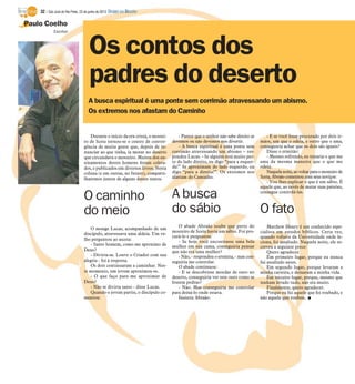 Paulo Coelho
Os contos dos
padres do deserto
Escritor
A busca espiritual é uma ponte sem corrimão atravessando um abismo.
Os extremos nos afastam do Caminho
Durante o início da era cristã, o mostei-
ro de Sceta tornou-se o centro de conver-
gência de muita gente que, depois de re-
nunciar ao que tinha, ia morar no deserto
que circundava o mosteiro. Muitos dos en-
sinamentos destes homens foram coleta-
dos, e publicados em diversos livros. Nesta
coluna (e em outras, no futuro), comparti-
lharemos juntos de alguns destes textos.
O caminho
do meio
O monge Lucas, acompanhado de um
discípulo, atravessava uma aldeia. Um ve-
lho perguntou ao asceta:
- Santo homem, como me aproximo de
Deus?
- Divirta-se. Louve o Criador com sua
alegria - foi à resposta.
Os dois continuaram a caminhar. Nes-
te momento, um jovem aproximou-se.
- O que faço para me aproximar de
Deus?
- Não se divirta tanto - disse Lucas.
Quando o jovem partiu, o discípulo co-
mentou:
- Parece que o senhor não sabe direito se
devemos ou não devemos nos divertir.
- A busca espiritual é uma ponte sem
corrimão atravessando um abismo – res-
pondeu Lucas. - Se alguém está muito per-
to do lado direito, eu digo “para a esquer-
da!” Se aproximam do lado esquerdo, eu
digo “para a direita!”. Os extremos nos
afastam do Caminho.
A busca
do sábio
O abade Abraão soube que perto do
mosteiro de Sceta havia um sábio. Foi pro-
curá-lo e perguntou:
- Se hoje você encontrasse uma bela
mulher em sua cama, conseguiria pensar
que não era uma mulher?
- Não, - respondeu o eremita, - mas con-
seguiria me controlar.
O abade continuou:
- E se descobrisse moedas de ouro no
deserto, conseguiria ver este ouro como se
fossem pedras?
- Não. Mas conseguiria me controlar
para deixá-lo onde estava.
Insistiu Abraão:
- E se você fosse procurado por dois ir-
mãos, um que o odeia, e outro que o ama,
conseguiria achar que os dois são iguais?
Disse o ermitão:
- Mesmo sofrendo, eu trataria o que me
ama da mesma maneira que o que me
odeia.
Naquelanoite, aovoltarparao mosteirode
Sceta, Abraão comentou com seus noviços:
- Vou lhes explicar o que é um sábio. É
aquele que, ao invés de matar suas paixões,
consegue controlá-las.
O fato
Matthew Henry é um conhecido espe-
cialista em estudos bíblicos. Certa vez,
quando voltava da Universidade onde le-
ciona, foi assaltado. Naquela noite, ele es-
creveu a seguinte prece:
Quero agradecer
Em primeiro lugar, porque eu nunca
fui assaltado antes.
Em segundo lugar, porque levaram a
minha carteira, e deixaram a minha vida.
Em terceiro lugar, porque, mesmo que
tenham levado tudo, não era muito.
Finalmente, quero agradecer.
Porque eu fui aquele que foi roubado, e
não aquele que roubou. I
32 / São José do Rio Preto, 23 de junho de 2013 DIÁRIO DA REGIÃO
 