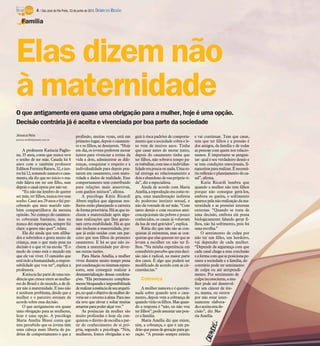 O que antigamente era quase uma obrigação para a mulher, hoje é uma opção.
Decisão contrária já é aceita e vivenciada por boa parte da sociedade
Jéssica Reis
jessica.reis@diarioweb.com.br
A professora Katiucia Paglio-
ne, 35 anos, conta que nunca teve
o sonho de ser mãe. Casada há 8
anos com o também professor
EdilsonFerreiraRamos,32,ejun-
toshá12,somandonamoroecasa-
mento, ela diz que no início o ma-
rido falava em ter um filho, mas
depois o casal optou por não ter.
“Eu não me lembro de querer
sermãe,terfilhos,nuncative esse
sonho.Caseiaos29anosefuiper-
cebendo que meu marido tam-
bém compartilhava da mesma
opinião. No começo do casamen-
to cobraram bastante, mas eu
nunca dei esperanças, sempre fui
clara: a gente não quer”, relata.
Ela diz ainda que tem afilha-
dos e sobrinhos e gosta muito de
criança, mas o que mais pesa na
decisão é o que vê na escola. “É o
medo de como está o mundo em
que ele vai viver. O caminho que
estáindoahumanidade,arespon-
sabilidade que vou ter”, explica a
professora.
Katiuciafazpartedeumaten-
dência que cresce entre as mulhe-
res do Brasil e do mundo, a de di-
zer não à maternidade. E isso não
é nenhum problema, desde que a
mulher e o parceiro estejam de
acordo sobre essa decisão.
O que antigamente era quase
uma obrigação para as mulheres,
hoje é uma opção. A psicóloga
Maria Amélia Mussi conta que
tem percebido que os jovens têm
uma cabeça mais liberta de pa-
drões de comportamento e que a
profissão, muitas vezes, está em
primeirolugar,depoisocasamen-
to e os filhos, se desejarem. “Hoje
em dia, os jovens preferem morar
juntos para vivenciar a rotina da
vida a dois, administrar as dife-
renças, conquistar o respeito e a
individualidade para depois pen-
sarem em casamento, com matu-
ridade e dados de realidade. Esse
comportamento tem contribuído
para relações mais assertivas,
com ganhos mútuos”, afirma.
A psicóloga Kátia Ricardi
Abreu explica que algumas mu-
lheres estão planejando a carreira
deformaprioritária.Háasquein-
cluem a maternidade após algu-
mas realizações que lhes garan-
tam certa estabilidade. Há as que
não incluem a maternidade, por-
que já estão unidas com um par-
ceiro que tem filhos do primeiro
casamento. E há as que não in-
cluem a maternidade por diver-
sas outras razões.
Para Maria Amélia, a mulher
viveu durante muito tempo presa
porcondenaçãoousistemasrepres-
sores, sem conseguir realizar a
desmaterialização dessas condena-
ções. “Ela permaneceu completa-
mentebloqueadaeimpossibilitada
derealizaraessênciadeseuarquéti-
po,noqualoobjetivodamulherde-
veriaseroretornoàalma.Paraisso
ela teve que elevar e soltar muitas
amarras parapoderalçar voo.”
As potências da mulher são
muito profundas e hoje ela con-
quistou o direito de escolha a par-
tir do conhecimento de si pró-
pria, segundo a psicóloga. “Nós,
mulheres, fomos obrigadas a se-
guir à risca padrões de comporta-
mento que a sociedade cobra e is-
so vem de muitos anos. Tinha
que casar antes de morar junto,
depois do casamento tinha que
ter filhos, não sobrava tempo pa-
ratrabalhar,comissoaindividua-
lidadeerapoucaounada.Umato-
tal entrega ao relacionamento a
doiseabandonodesuaprópriavi-
da”, diz a especialista.
Ainda de acordo com Maria
Amélia,areproduçãoeracomore-
gra, uma manifestação indireta
do poderoso instinto sexual, e
não da vontade de ser mãe. “Com
tanto desejo e com recursos anti-
concepcionais tão pobres e pouco
conhecidos, os casais já voltavam
da lua de mel grávidos”, explica.
Kátia diz que não são as con-
quistas já existentes, mas as con-
quistasqueelas queremterqueas
levam a escolher ou não ter fi-
lhos. “Na minha experiência em
consultórioperceboqueestadeci-
são não é radical, na maior parte
dos casos. É algo que poderá ser
modificado de acordo com as cir-
cunstâncias.”
Cobrança
A mulher namora e é questio-
nada sobre quando será o casa-
mento, depois vem a cobrança de
quandovirãoosfilhos.Masquan-
do a resposta é “não, eu não vou
terfilhos”,podeassustar um pou-
co a família.
Maria Amélia diz que existe,
sim, a cobrança, e que é um pa-
drãoquepassadegeração parage-
ração. “A pressão sempre existiu
e vai continuar. Tem que casar,
tem que ter filhos e a pressão é
dos amigos, da família e de todas
as pessoas com quem nos relacio-
namos. É importante se pergun-
tar:qual é seu verdadeiro desejo e
se tem condições emocionais, fi-
nanceiraspararealizar.Énecessá-
rioreflexãoeplanejamentodoca-
sal”, afirma.
Katia Ricardi lembra que
quando a mulher não tem filhos
porque não consegue gerá-los,
embora os queira, o sofrimento
aparecepelanãorealizaçãodama-
ternidade e as pressões internas
externas. “Quando se trata de
uma decisão, embora ela possa
biologicamente falando gerar fi-
lhos, não há sofrimento, pois foi
uma escolha.”
O sentimento de culpa por
não ter um filho, um herdeiro,
vai depender de cada mulher.
“Depende da segurança com que
cada casal chega a essa conclusão
eaformacomqueseposicionape-
rante a sociedade e a família, do
contrário pode ter sentimento
de culpa ou até arrependi-
mento. Por sentimento de
culpainconsciente, a mu-
lher pode até desenvol-
ver um câncer de úte-
ro, mama, ou outros
por não estar inter-
namente elabora-
daeaceitaestade-
cisão”, diz Ma-
ria Amélia.
Elas dizem não
à maternidade
Família
4 / São José do Rio Preto, 23 de junho de 2013 DIÁRIO DA REGIÃO
 