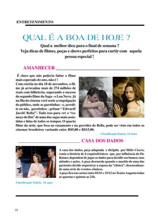 ENTRETENIMENTO

QUAL É A BOA DE HOJE ?
Qual a melhor dica para o final de semana ?
Veja dicas de filmes, peças e shows perfeitos para curtir com aquela
pessoa especial !

AMANHECER ___________________________________
É claro que não poderia faltar o filme
mais esperado do ano, não é !
Com estréia no dia 18 de novembro, o filme já arrecadou mais de 274 milhões de
reais com bilheteria, superando o sucesso
do segundo filme da Saga - o Lua Nova. Já
na fila do cinema você sente a empolgação
do público, onde as garotinhas - e, acredite ou não, garotinhos - gritam “ Edward!
Jacob! Bella!”. Tudo isso para ver o “começo do fim” de uma das sagas mais assistidas e lidas de todos os tempos. O quarto
filme da série, que foca no casamento e na gravidez de Bella, pode ser visto em todos os
cinemas brasileiros variando entre R$5,00 e R$15,00.
Classificação Etária: 14 Anos

_______________________________________

CASA DOS DADOS

A casa dos dados, peça adaptada e dirigida por Hélio Cicero,
conta a história de 6 esquizofrênicos que, por influência do Dr.
Ratner, dependem de jogar os dados para decidir seu humor, suas
atitudes e ações. A peça desenrola quando o marido de uma das
pacientes decide sequestrar a esposa da “clínica”, desencadeando uma série de eventos cômicos.
A peça fica em cartaz entre 02/11 e 15/12 no Teatro Augusta todas
as quartas e quintas as 21h.
Classificação Etária: 16 anos

10

 