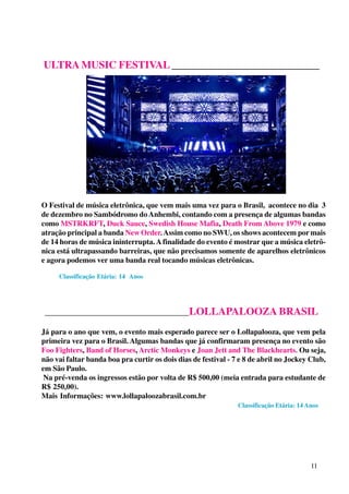 ULTRA MUSIC FESTIVAL ____________________________

O Festival de música eletrônica, que vem mais uma vez para o Brasil, acontece no dia 3
de dezembro no Sambódromo do Anhembi, contando com a presença de algumas bandas
como MSTRKRFT, Duck Sauce, Swedish House Mafia, Death From Above 1979 e como
atração principal a banda New Order. Assim como no SWU, os shows acontecem por mais
de 14 horas de música ininterrupta. A finalidade do evento é mostrar que a música eletrônica está ultrapassando barreiras, que não precisamos somente de aparelhos eletrônicos
e agora podemos ver uma banda real tocando músicas eletrônicas.
Classificação Etária: 14 Anos

_________________________________________LOLLAPALOOZA BRASIL

Já para o ano que vem, o evento mais esperado parece ser o Lollapalooza, que vem pela
primeira vez para o Brasil. Algumas bandas que já confirmaram presença no evento são
Foo Fighters, Band of Horses, Arctic Monkeys e Joan Jett and The Blackhearts. Ou seja,
não vai faltar banda boa pra curtir os dois dias de festival - 7 e 8 de abril no Jockey Club,
em São Paulo.
Na pré-venda os ingressos estão por volta de R$ 500,00 (meia entrada para estudante de
R$ 250,00).
Mais Informações: www.lollapaloozabrasil.com.br
Classificação Etária: 14 Anos

11

 