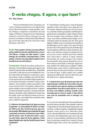 SAÚDE

O verão chegou. E agora, o que fazer?
Por Aline Mattos
O Sol está brilhando lá fora. Enquanto isso
você e a balança permanecem com aquela briga
eterna. Hora de recuperar o tempo perdido, encarar a balança e conquistar o corpo ideal, mas sem
mágica. Podemos conquistá-lo com alimentação
saudável e exercícios físicos. Para que isso seja
possível convidamos a Nutricionista Elisa Masson
que vai nos dar várias dicas de como ficar a mais
bela deste verão 2011.
Berlim- Para manter a forma com uma alimentação saudável é preciso também fazer exercícios físicos, o tempo nos dias atuais é o pior
inimigo da sociedade contemporânea. Como
manter a forma com uma dieta saudável sem o
benefício do exercício físico?
Nutricionista- Além de uma dieta saudável e balanceada, existem alguns truques para aqueles que
não têm tempo de fazer atividade física. Abandonar
o elevador e subir até em casa ou trabalho de escada é uma forma de fortalecer os músculos e queimar calorias. Ir para o trabalho a pé ou de bicicleta,
ou até mesmo descer do ônibus alguns pontos antes do destino desejado e terminar o trajeto caminhando, são atividades simples que podem valer
como exercício físico. No entanto, a prática de esportes também é uma atividade de lazer, o organismo libera hormônios que dão a sensação de prazer
durante a atividade, sendo indispensáveis para uma
boa saúde. Assim, nos finais de semana ou nos momentos de lazer, a atividade física contribui muito
para a saúde do organismo.
B- Sabemos da importância da água no nosso
organismo e a necessidade de beber no mínimo 2litros por dia. Existem pessoas que sentem grandes dificuldades para ingestão de água
o que pode acarretar em doenças como: infecção de urina e rins. Se não tiver jeito e a pessoa não beber água de forma alguma, existe
algum liquido que seja tão benéfico para nosso
organismo?
12

N- Toda bebida contribui para o total de líquidos
ingeridos ao dia, como chás, sucos e água de coco.
No entanto, algumas bebidas são ricas em açúcares, contendo calorias que podem contribuir para o
ganho de peso e prejudicar a saúde. Algumas frutas
são ricas em água, como a melancia, melão e a laranja, essas frutas contribuem para atingir a recomendação diária de líquidos por dia. Para quem
adquire o hábito e tem a consciência dos benefícios
da hidratação correta, ingerir oito copos de água
por dia é fácil. Para quem não gosta de beber água
existem algumas alternativas para contornar a situação, como saborizar a água com pedaços de frutas ou ervas (como a hortelã, que torna a bebida
mais refrescante) e utilizar as águas minerais
flavorizadas, nas versões sem gás e zero calorias.
No mercado há várias marcas disponíveis com sabores cítricos como limão e maracujá. Alguns truques também são válidos para se adquirir o hábito
de beber água, como colocar o telefone para despertar de hora em hora para lembrar-se de tomar
um copo de água. A água sempre será a melhor
opção para a hidratação: não tem sabor nem calorias além de ser a opção mais barata.
B- A maioria dos casos de pessoas que não conseguem largar o hábito de comer doces são pessoas ansiosas que suprem aquela necessidade
momentânea com doces para aliviar e se sentir bem, esses hábitos acabam virando vícios
trazendo graves riscos à saúde. Como aliviar
essa crise de ansiedade sem se entregar aos
doces?
N- As crises de ansiedade são desencadeadas por
níveis de estresse elevados. Para controlar o estresse,
é importante ter uma alimentação balanceada, rica
em frutas, verduras e legumes, equilibrada em grãos
integrais, carnes, leites e ovos. Além disso, dedicar-se a uma atividade física e ter momentos de lazer
e descanso são fundamentais para uma vida sem
estresse. O sono também é indispensável. Dormir
bem é crucial para a saúde física e mental. Existem
também alguns chás, como o de camomila e o de

 