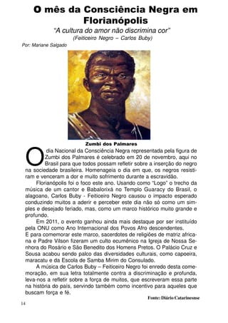 O mês da Consciência Negra em
Florianópolis
“A cultura do amor não discrimina cor”
(Feiticeiro Negro – Carlos Buby)
Por: Mariane Salgado

Zumbi dos Palmares

O

dia Nacional da Consciência Negra representada pela figura de
Zumbi dos Palmares é celebrado em 20 de novembro, aqui no
Brasil para que todos possam refletir sobre a inserção do negro
na sociedade brasileira. Homenageia o dia em que, os negros resistiram e venceram a dor e muito sofrimento durante a escravidão.
Florianópolis foi o foco este ano. Usando como “Logo” o trecho da
música de um cantor e Babalorixá no Templo Guaracy do Brasil, o
alagoano, Carlos Buby - Feiticeiro Negro causou o impacto esperado
conduzindo muitos a aderir e perceber este dia não só como um simples e desejado feriado, mas, como um marco histórico muito grande e
profundo.
Em 2011, o evento ganhou ainda mais destaque por ser instituído
pela ONU como Ano Internacional dos Povos Afro descendentes.
E para comemorar este marco, sacerdotes de religiões de matriz africana e Padre Vilson fizeram um culto ecumênico na Igreja de Nossa Senhora do Rosário e São Benedito dos Homens Pretos. O Palácio Cruz e
Sousa acabou sendo palco das diversidades culturais, como capoeira,
maracatu e da Escola de Samba Mirim do Consulado.
A música de Carlos Buby – Feiticeiro Negro foi enredo desta comemoração, em sua letra totalmente contra a discriminação e profunda,
leva-nos a refletir sobre a força de muitos, que escreveram essa parte
na história do país, servindo também como incentivo para aqueles que
buscam força e fé.

Fonte: Diário Catarinesnse

14

 